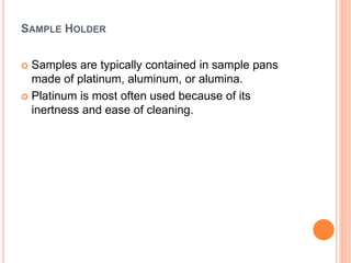 SAMPLE HOLDER
 Samples are typically contained in sample pans
made of platinum, aluminum, or alumina.
 Platinum is most often used because of its
inertness and ease of cleaning.
 