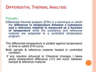 DIFFERENTIAL THERMAL ANALYSIS
Principle:-
Differential thermal analysis (DTA) is a technique in which
the difference in temperature between a substance
and a reference material is measured as a function
of temperature while the substance and reference
material are subjected to a controlled temperature
program.
The differential temperature is plotted against temperature
or time is called DTA curve.
Both sample & reference material heated in controlled
condition.
If any reaction (physical or Chemical changes ) takes
place temperature difference (∆T) will occur between
sample & reference material.
 