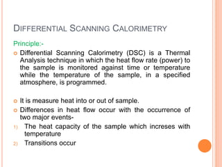 DIFFERENTIAL SCANNING CALORIMETRY
Principle:-
 Differential Scanning Calorimetry (DSC) is a Thermal
Analysis technique in which the heat flow rate (power) to
the sample is monitored against time or temperature
while the temperature of the sample, in a specified
atmosphere, is programmed.
 It is measure heat into or out of sample.
 Differences in heat flow occur with the occurrence of
two major events-
1) The heat capacity of the sample which increses with
temperature
2) Transitions occur
 