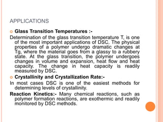 APPLICATIONS
 Glass Transition Temperatures :-
Determination of the glass transition temperature T, is one
of the most important applications of DSC. The physical
properties of a polymer undergo dramatic changes at
Tg, where the material goes from a glassy to a rubbery
state. At the glass transition, the polymer undergoes
changes in volume and expansion, heat flow and heat
capacity. The change in heat capacity is readily
measured by DSC.
 Crystallinity and Crystallization Rate:-
In most cases DSC is one of the easiest methods for
determining levels of crystallinity.
Reaction Kinetics:- Many chemical reactions, such as
polymer formation reactions, are exothermic and readily
monitored by DSC methods.
 