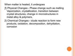 When matter is heated, it undergoes
ƒ1) Physical Changes:- Phase change such as melting
Vaporization, crystallization, transition between
crystal structures, change in microstructures in
metal alloy & polymers,
2) Chemical Changes:- iclude reaction to form new
products, oxidation, decomposition, dehydtation,
corrosion
 