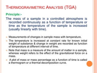 THERMOGRAVIMETRIC ANALYSIS (TGA)
Principle:-
The mass of a sample in a controlled atmosphere is
recorded continuously as a function of temperature or
time as the temperature of the sample is increased
(usually linearly with time).
 Measurements of changes in sample mass with temperature.
 The temperature is increased at constant rate for known initial
weight of substance & change in weight are recorded as function
of temperature at different interval of time.
 Note that mass is a measure of the amount of matter in a sample,
whereas weight refers to the effect of the gravitational force on a
mass.
 A plot of mass or mass percentage as a function of time is called
a thermogram or a thermal decomposition curve.
 