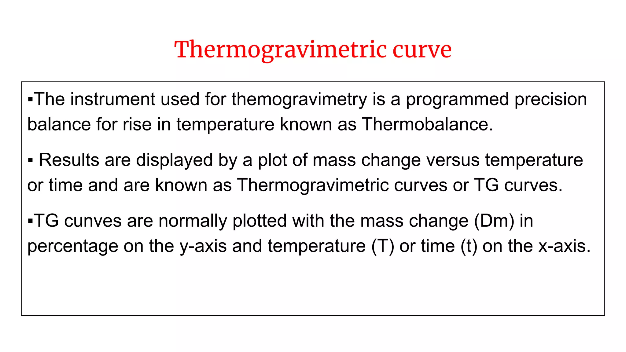 Thermogravimetric curve
▪The instrument used for themogravimetry is a programmed precision
balance for rise in temperature known as Thermobalance.
▪ Results are displayed by a plot of mass change versus temperature
or time and are known as Thermogravimetric curves or TG curves.
▪TG cunves are normally plotted with the mass change (Dm) in
percentage on the y-axis and temperature (T) or time (t) on the x-axis.
 