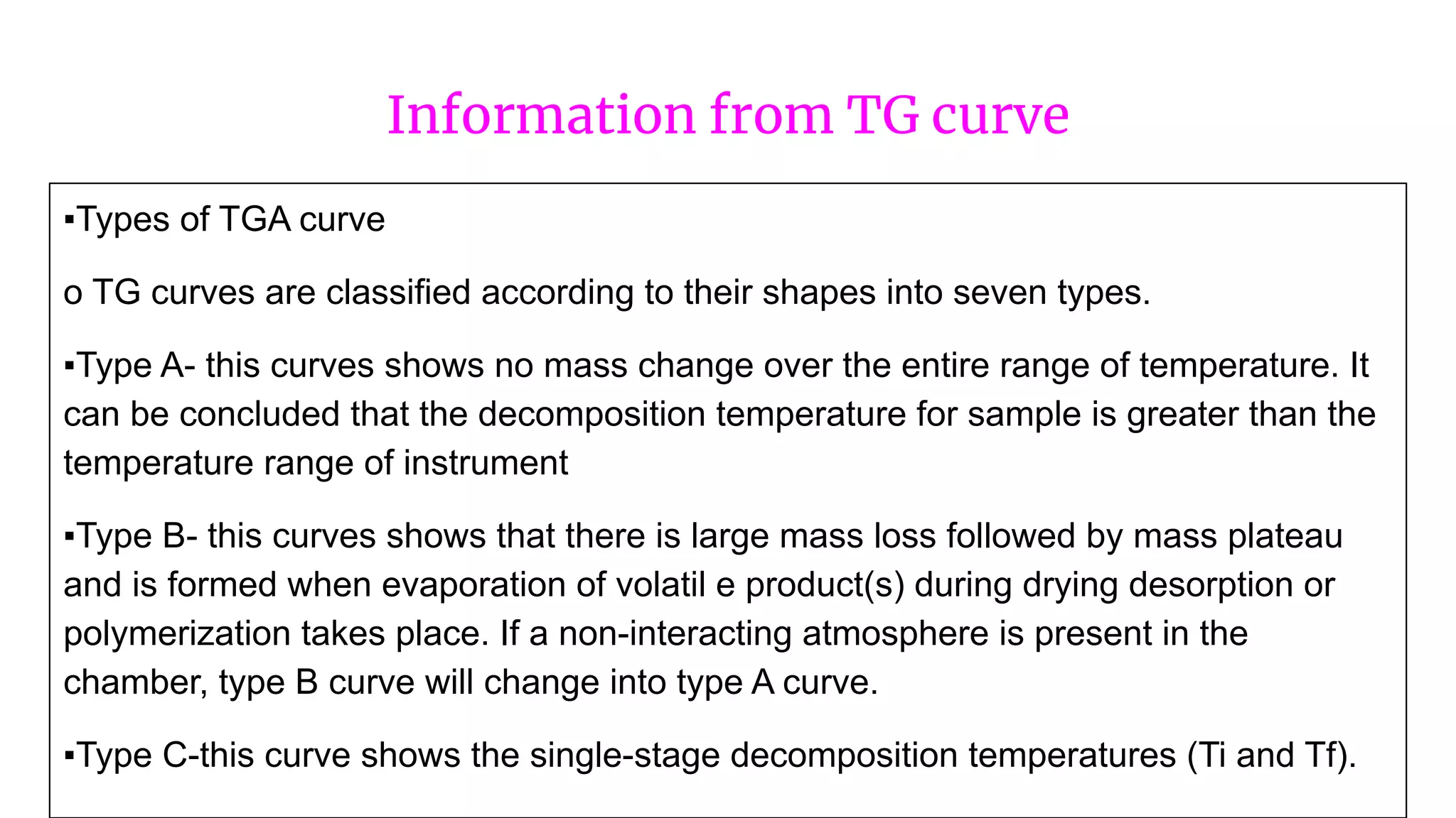 Information from TG curve
▪Types of TGA curve
o TG curves are classified according to their shapes into seven types.
▪Type A- this curves shows no mass change over the entire range of temperature. It
can be concluded that the decomposition temperature for sample is greater than the
temperature range of instrument
▪Type B- this curves shows that there is large mass loss followed by mass plateau
and is formed when evaporation of volatil e product(s) during drying desorption or
polymerization takes place. If a non-interacting atmosphere is present in the
chamber, type B curve will change into type A curve.
▪Type C-this curve shows the single-stage decomposition temperatures (Ti and Tf).
 