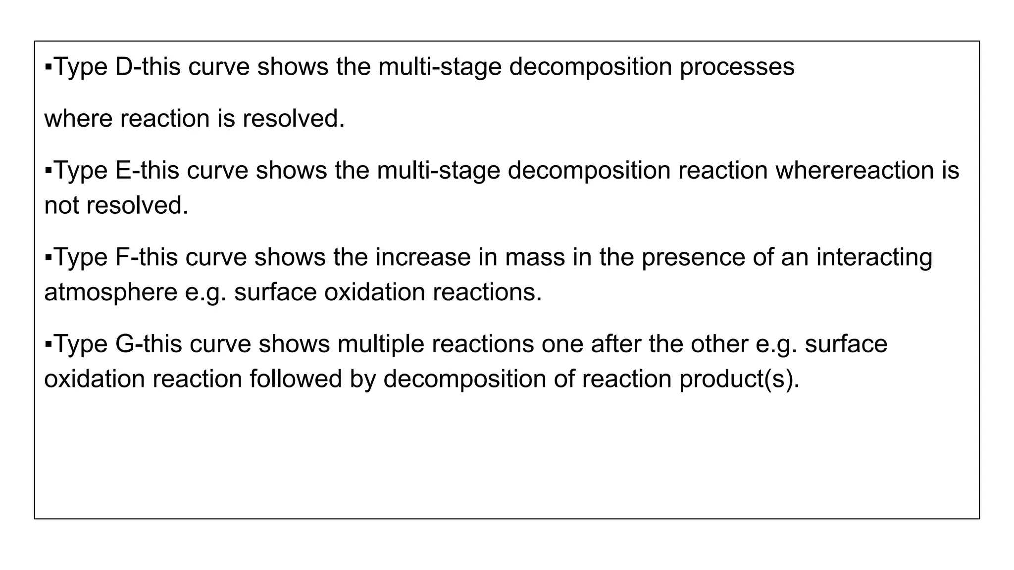 ▪Type D-this curve shows the multi-stage decomposition processes
where reaction is resolved.
▪Type E-this curve shows the multi-stage decomposition reaction wherereaction is
not resolved.
▪Type F-this curve shows the increase in mass in the presence of an interacting
atmosphere e.g. surface oxidation reactions.
▪Type G-this curve shows multiple reactions one after the other e.g. surface
oxidation reaction followed by decomposition of reaction product(s).
 