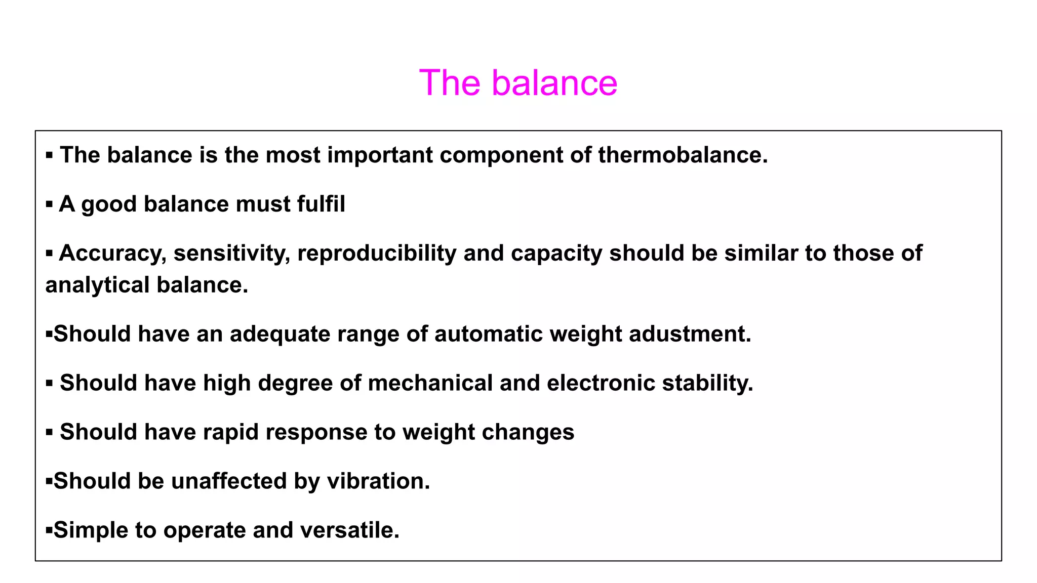 The balance
▪ The balance is the most important component of thermobalance.
▪ A good balance must fulfil
▪ Accuracy, sensitivity, reproducibility and capacity should be similar to those of
analytical balance.
▪Should have an adequate range of automatic weight adustment.
▪ Should have high degree of mechanical and electronic stability.
▪ Should have rapid response to weight changes
▪Should be unaffected by vibration.
▪Simple to operate and versatile.
 