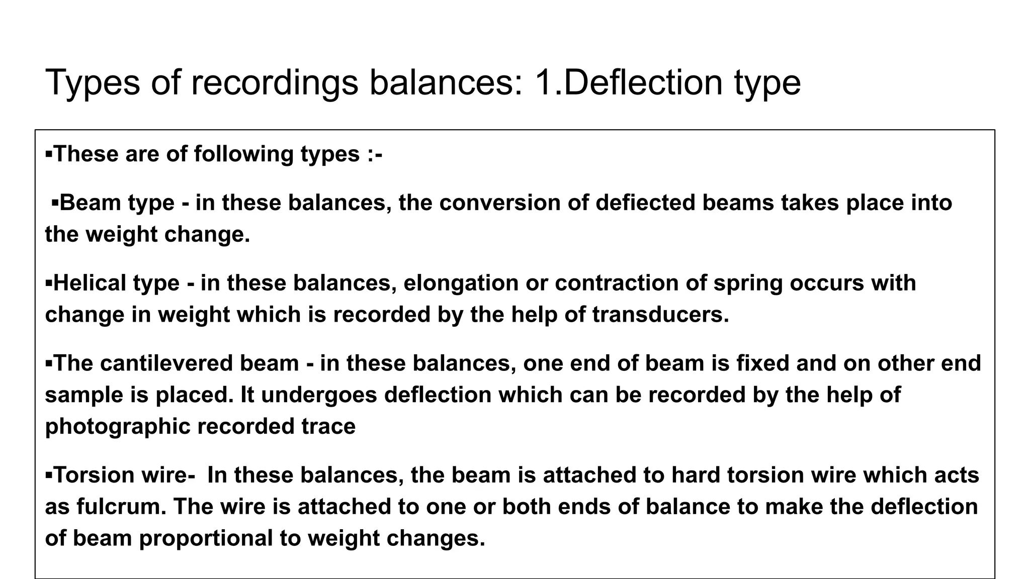 Types of recordings balances: 1.Deflection type
▪These are of following types :-
▪Beam type - in these balances, the conversion of defiected beams takes place into
the weight change.
▪Helical type - in these balances, elongation or contraction of spring occurs with
change in weight which is recorded by the help of transducers.
▪The cantilevered beam - in these balances, one end of beam is fixed and on other end
sample is placed. It undergoes deflection which can be recorded by the help of
photographic recorded trace
▪Torsion wire- In these balances, the beam is attached to hard torsion wire which acts
as fulcrum. The wire is attached to one or both ends of balance to make the deflection
of beam proportional to weight changes.
 