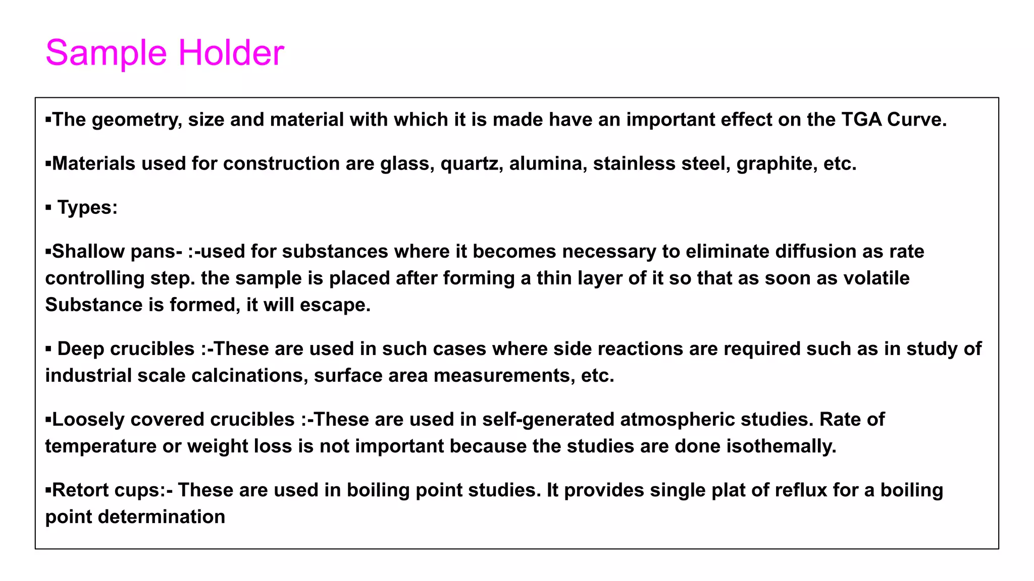 Sample Holder
▪The geometry, size and material with which it is made have an important effect on the TGA Curve.
▪Materials used for construction are glass, quartz, alumina, stainless steel, graphite, etc.
▪ Types:
▪Shallow pans- :-used for substances where it becomes necessary to eliminate diffusion as rate
controlling step. the sample is placed after forming a thin layer of it so that as soon as volatile
Substance is formed, it will escape.
▪ Deep crucibles :-These are used in such cases where side reactions are required such as in study of
industrial scale calcinations, surface area measurements, etc.
▪Loosely covered crucibles :-These are used in self-generated atmospheric studies. Rate of
temperature or weight loss is not important because the studies are done isothemally.
▪Retort cups:- These are used in boiling point studies. It provides single plat of reflux for a boiling
point determination
 