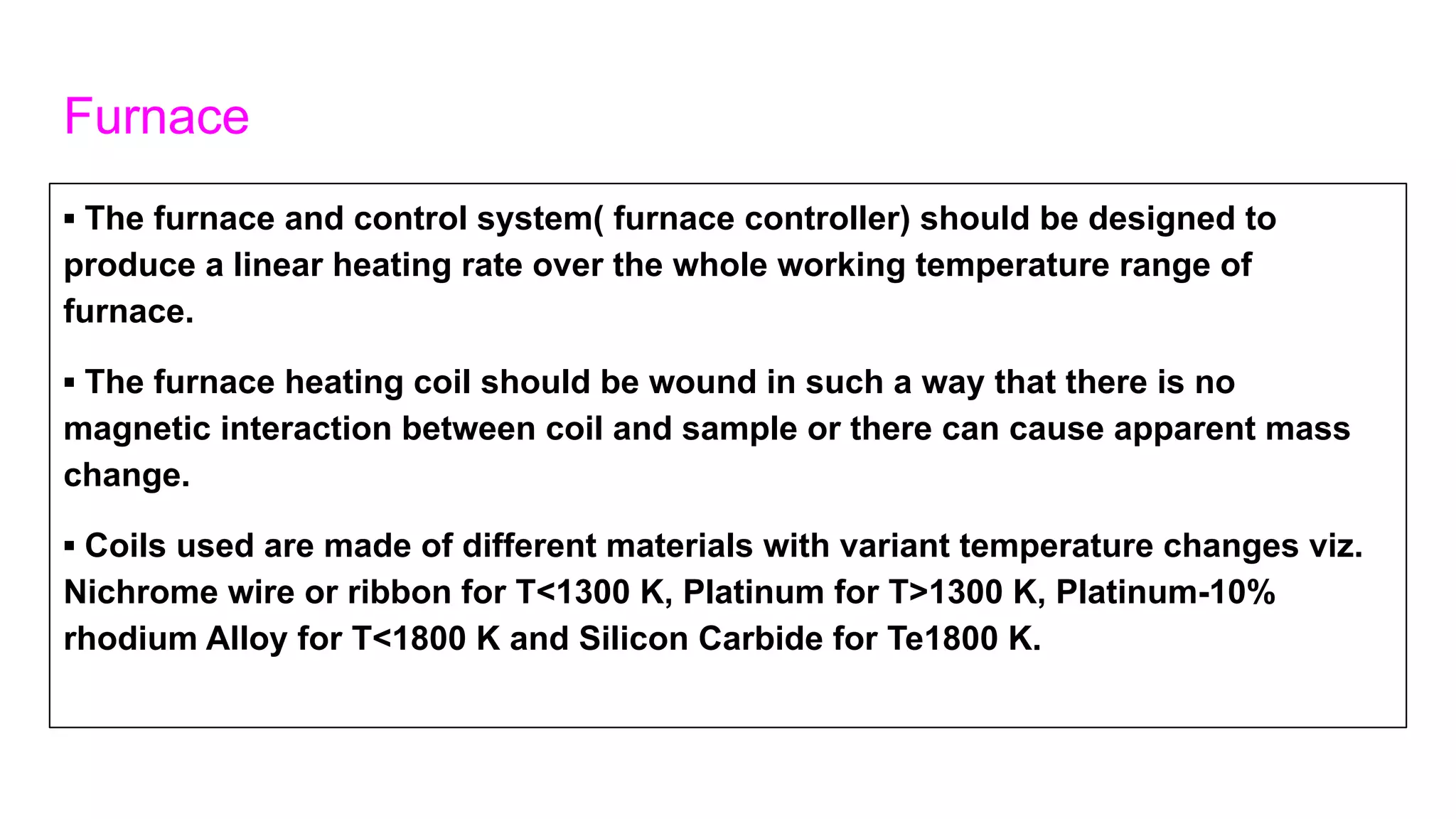 Furnace
▪ The furnace and control system( furnace controller) should be designed to
produce a linear heating rate over the whole working temperature range of
furnace.
▪ The furnace heating coil should be wound in such a way that there is no
magnetic interaction between coil and sample or there can cause apparent mass
change.
▪ Coils used are made of different materials with variant temperature changes viz.
Nichrome wire or ribbon for T<1300 K, Platinum for T>1300 K, Platinum-10%
rhodium Alloy for T<1800 K and Silicon Carbide for Te1800 K.
 