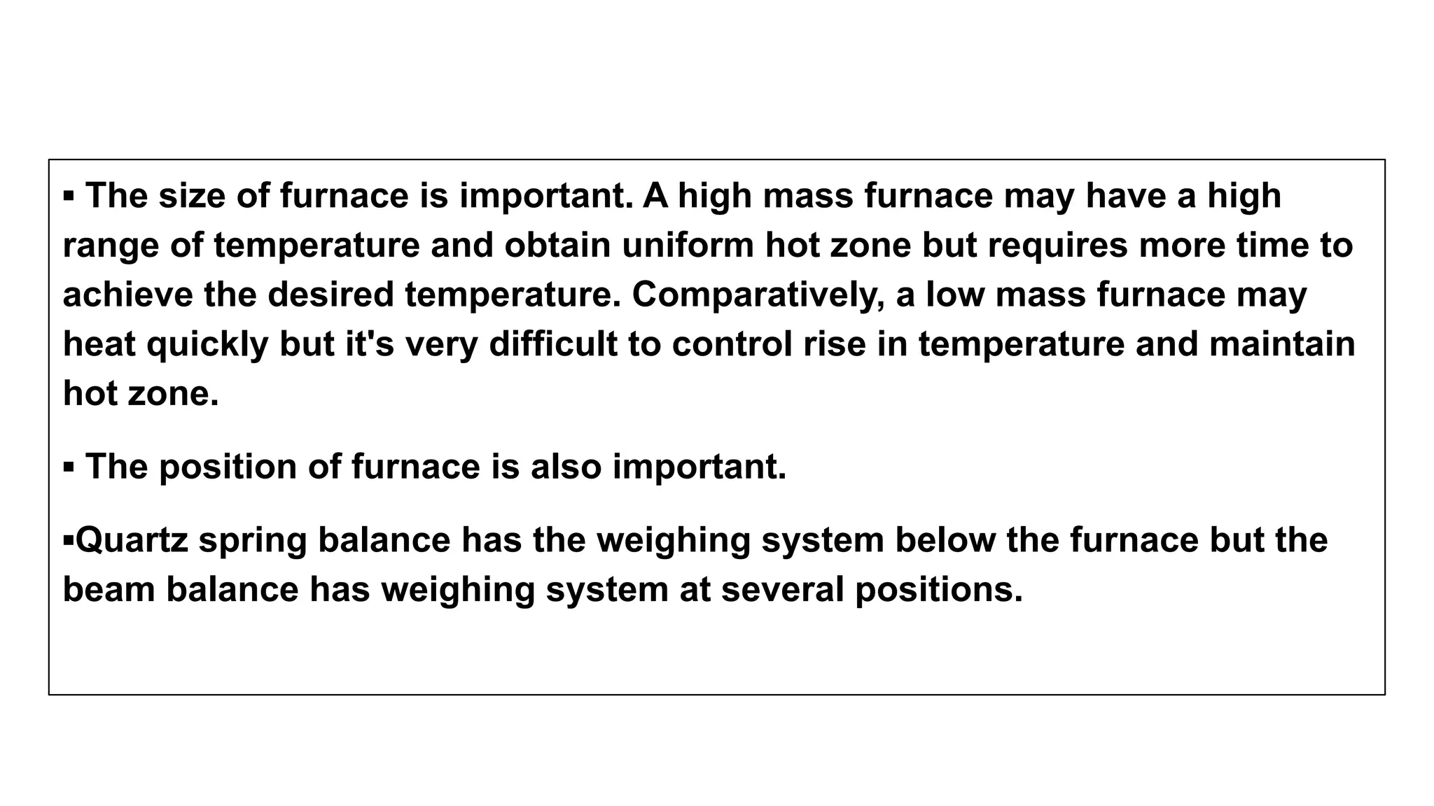 ▪ The size of furnace is important. A high mass furnace may have a high
range of temperature and obtain uniform hot zone but requires more time to
achieve the desired temperature. Comparatively, a low mass furnace may
heat quickly but it's very difficult to control rise in temperature and maintain
hot zone.
▪ The position of furnace is also important.
▪Quartz spring balance has the weighing system below the furnace but the
beam balance has weighing system at several positions.
 