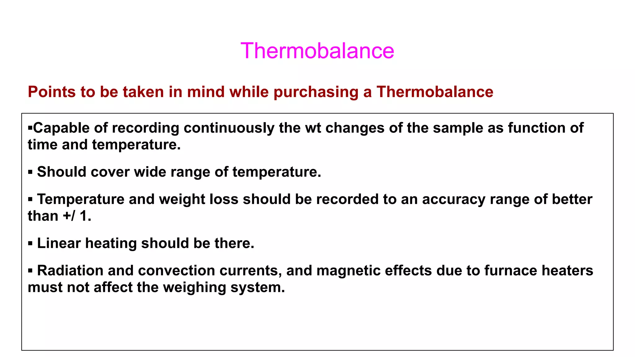 Thermobalance
▪Capable of recording continuously the wt changes of the sample as function of
time and temperature.
▪ Should cover wide range of temperature.
▪ Temperature and weight loss should be recorded to an accuracy range of better
than +/ 1.
▪ Linear heating should be there.
▪ Radiation and convection currents, and magnetic effects due to furnace heaters
must not affect the weighing system.
Points to be taken in mind while purchasing a Thermobalance
 