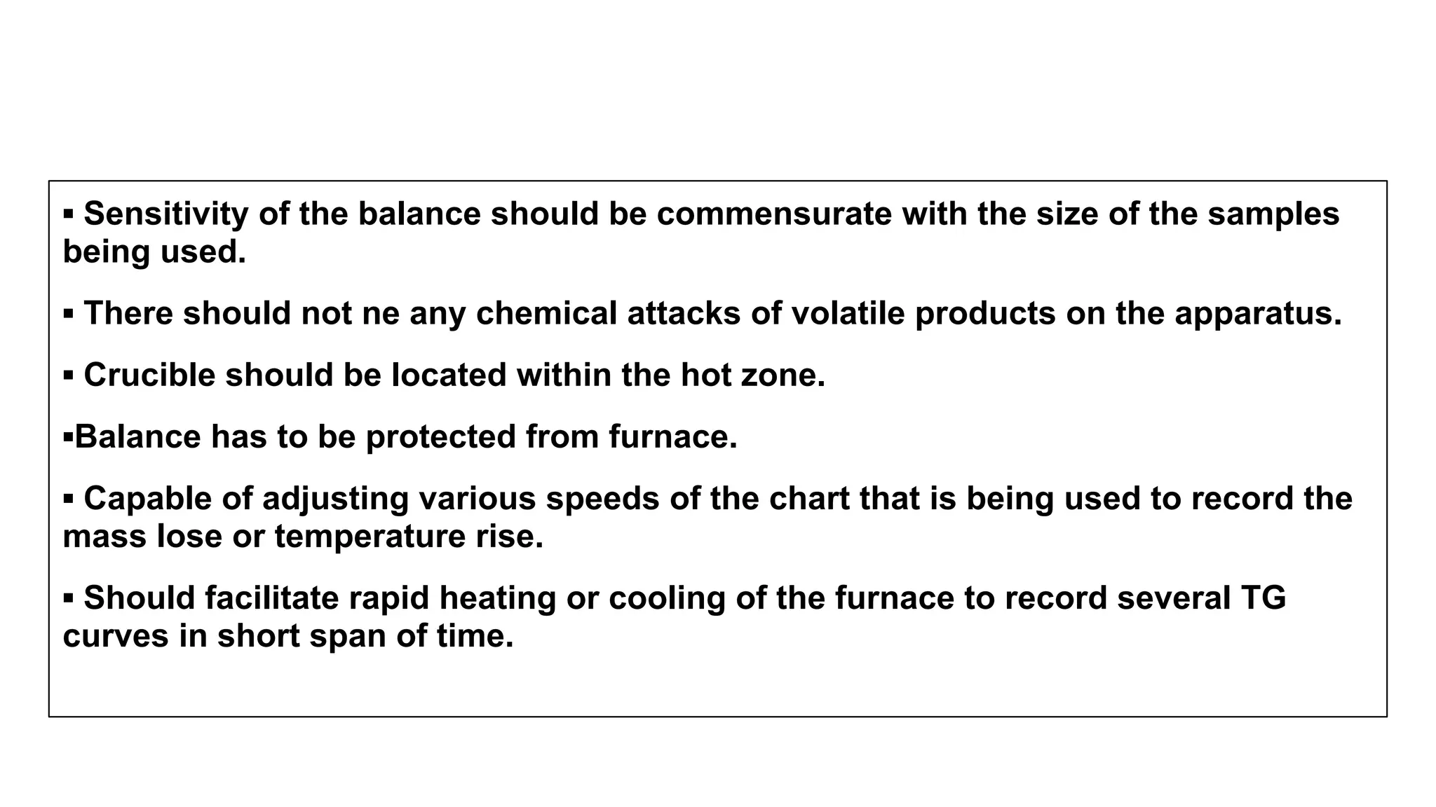 ▪ Sensitivity of the balance should be commensurate with the size of the samples
being used.
▪ There should not ne any chemical attacks of volatile products on the apparatus.
▪ Crucible should be located within the hot zone.
▪Balance has to be protected from furnace.
▪ Capable of adjusting various speeds of the chart that is being used to record the
mass lose or temperature rise.
▪ Should facilitate rapid heating or cooling of the furnace to record several TG
curves in short span of time.
 