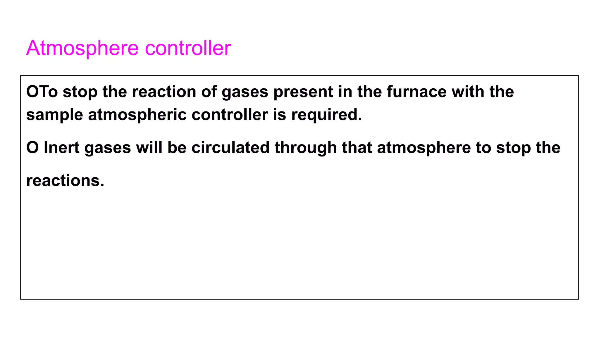Atmosphere controller
OTo stop the reaction of gases present in the furnace with the
sample atmospheric controller is required.
O Inert gases will be circulated through that atmosphere to stop the
reactions.
 