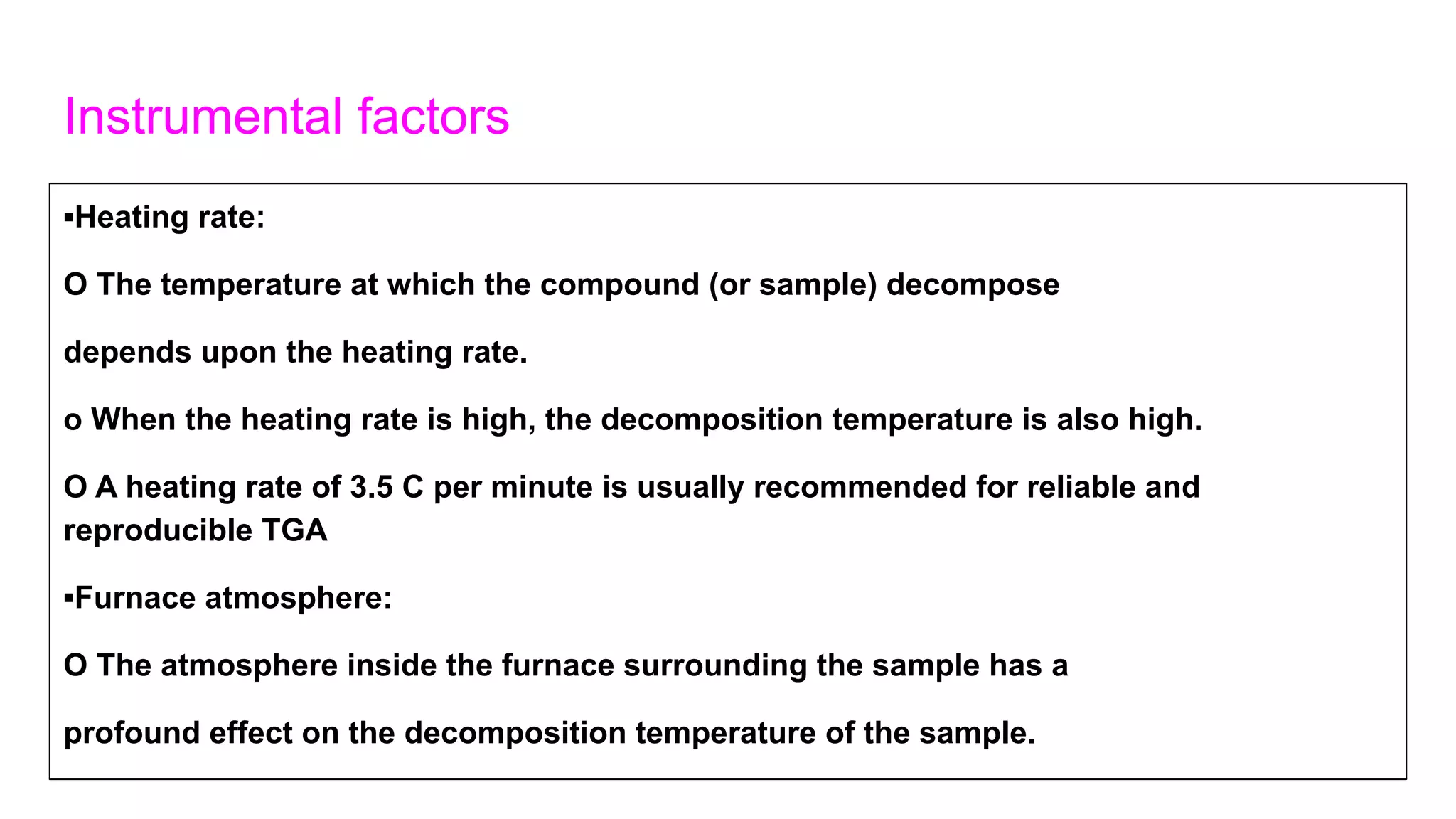 Instrumental factors
▪Heating rate:
O The temperature at which the compound (or sample) decompose
depends upon the heating rate.
o When the heating rate is high, the decomposition temperature is also high.
O A heating rate of 3.5 C per minute is usually recommended for reliable and
reproducible TGA
▪Furnace atmosphere:
O The atmosphere inside the furnace surrounding the sample has a
profound effect on the decomposition temperature of the sample.
 