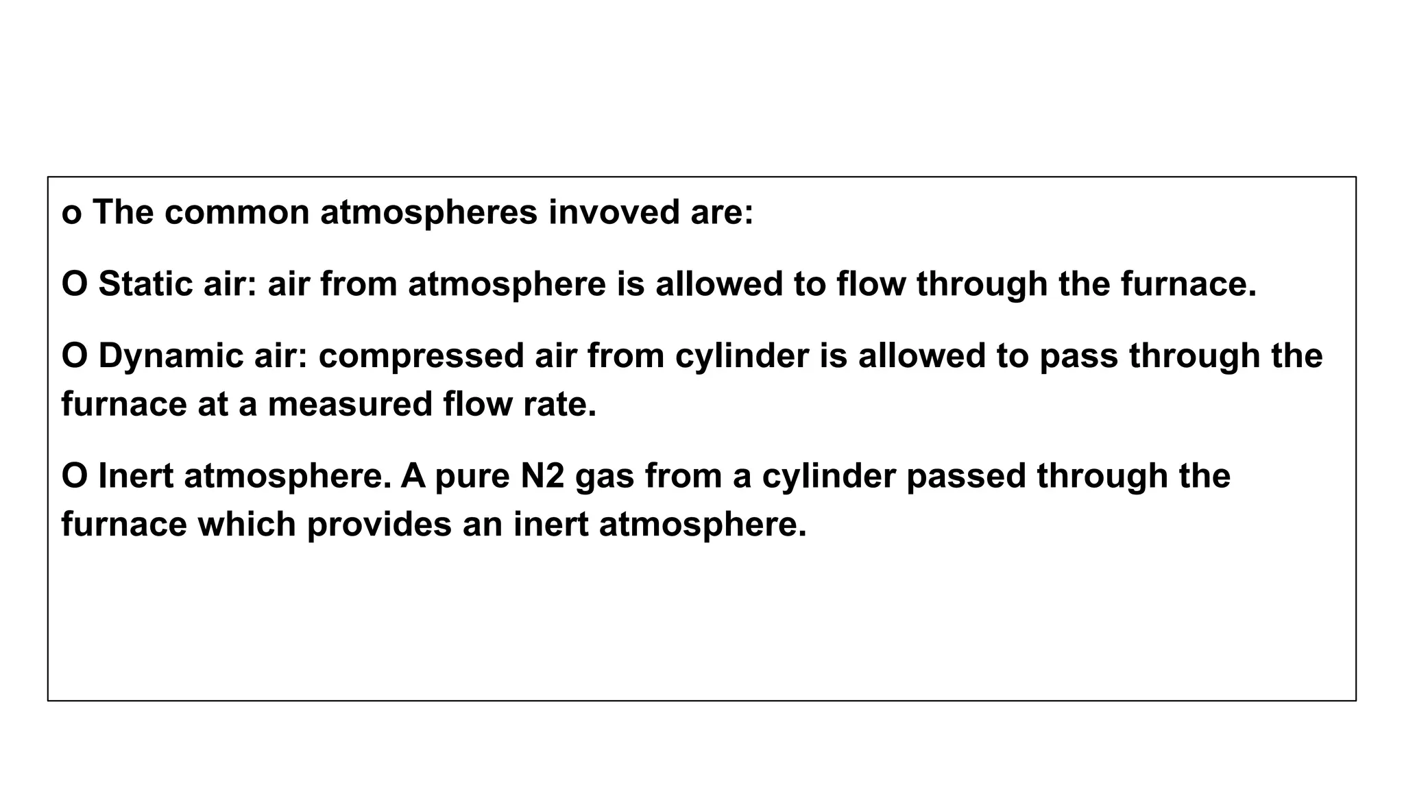 o The common atmospheres invoved are:
O Static air: air from atmosphere is allowed to flow through the furnace.
O Dynamic air: compressed air from cylinder is allowed to pass through the
furnace at a measured flow rate.
O Inert atmosphere. A pure N2 gas from a cylinder passed through the
furnace which provides an inert atmosphere.
 