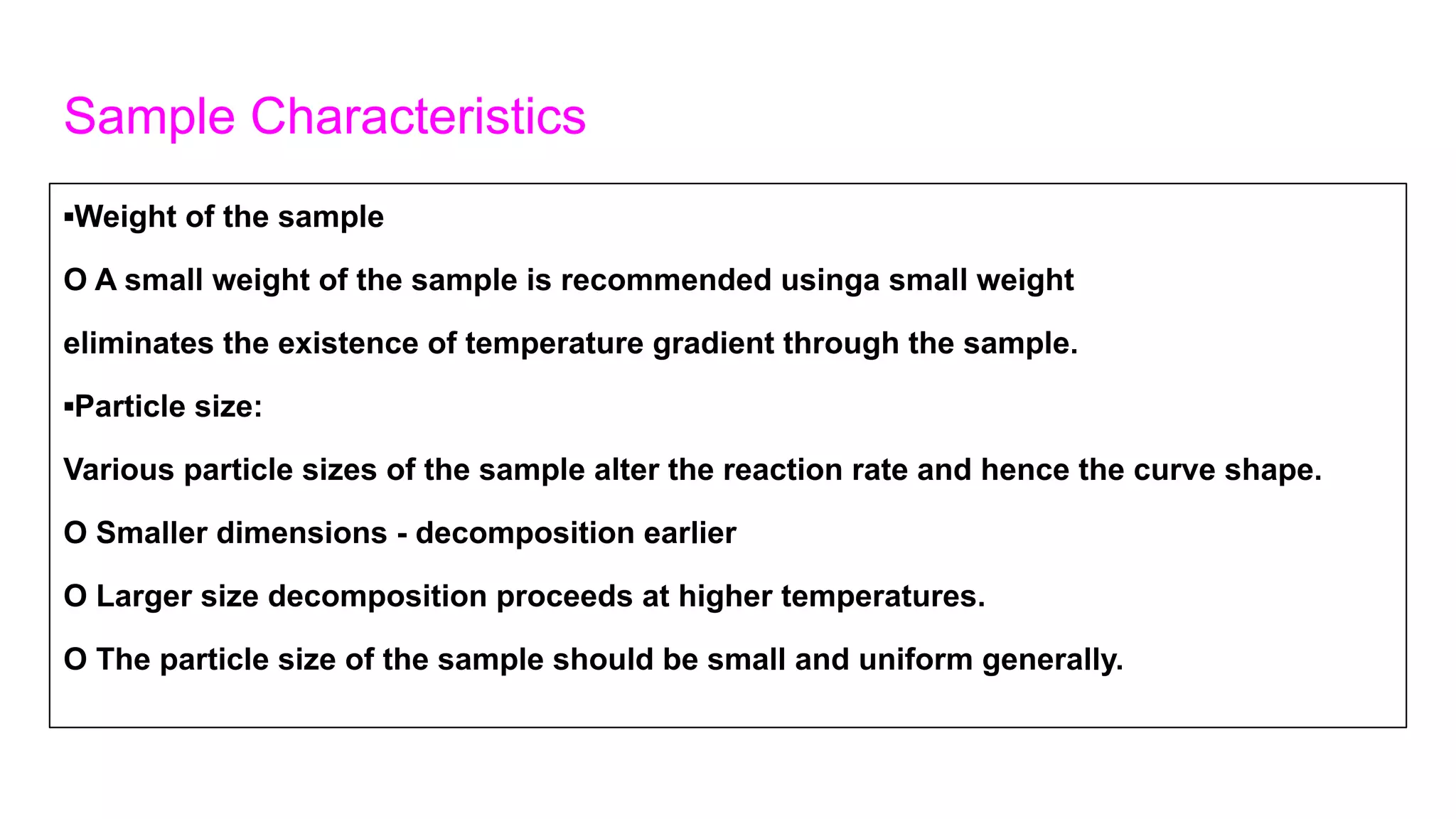 Sample Characteristics
▪Weight of the sample
O A small weight of the sample is recommended usinga small weight
eliminates the existence of temperature gradient through the sample.
▪Particle size:
Various particle sizes of the sample alter the reaction rate and hence the curve shape.
O Smaller dimensions - decomposition earlier
O Larger size decomposition proceeds at higher temperatures.
O The particle size of the sample should be small and uniform generally.
 