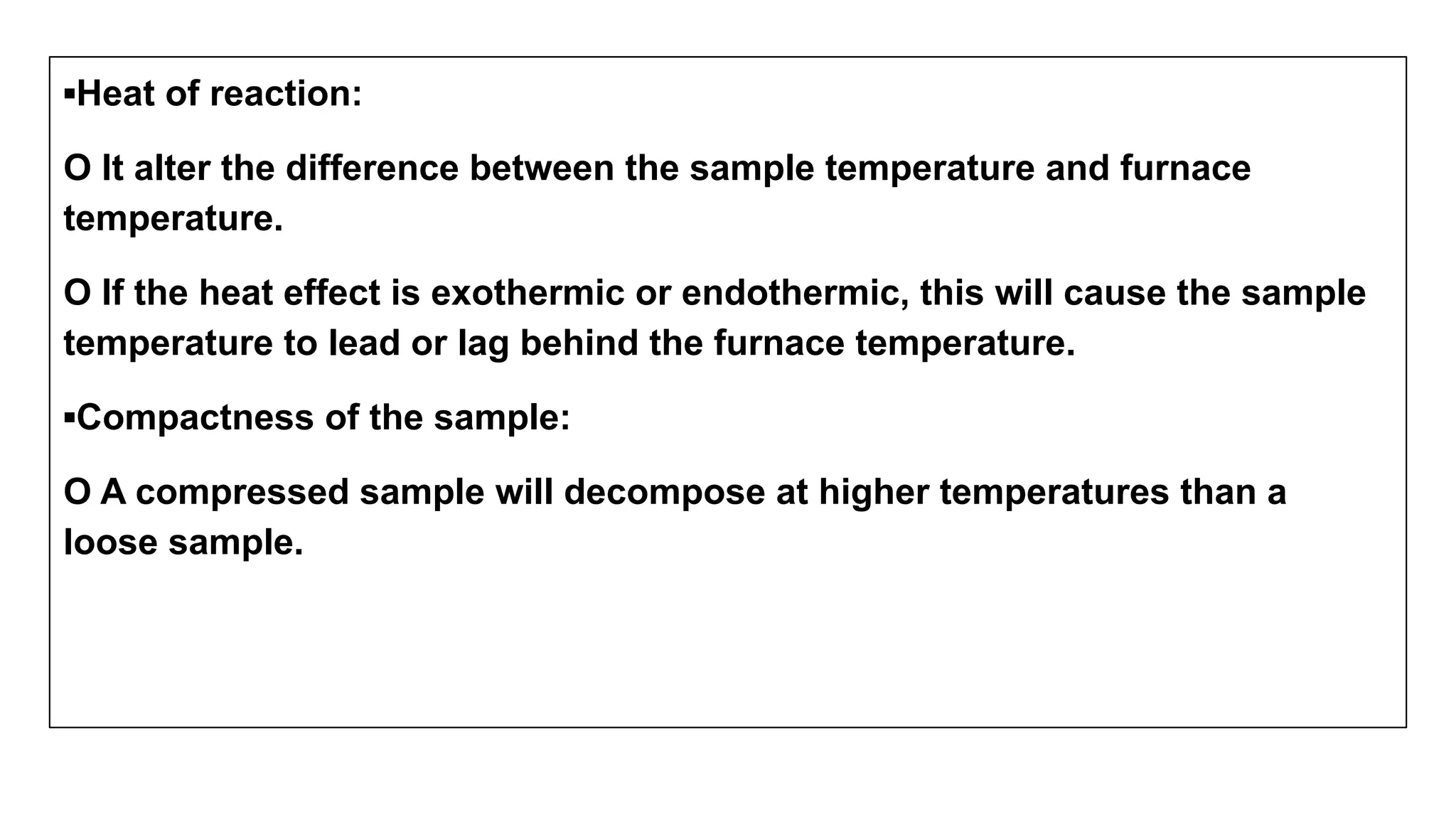 ▪Heat of reaction:
O It alter the difference between the sample temperature and furnace
temperature.
O If the heat effect is exothermic or endothermic, this will cause the sample
temperature to lead or lag behind the furnace temperature.
▪Compactness of the sample:
O A compressed sample will decompose at higher temperatures than a
loose sample.
 