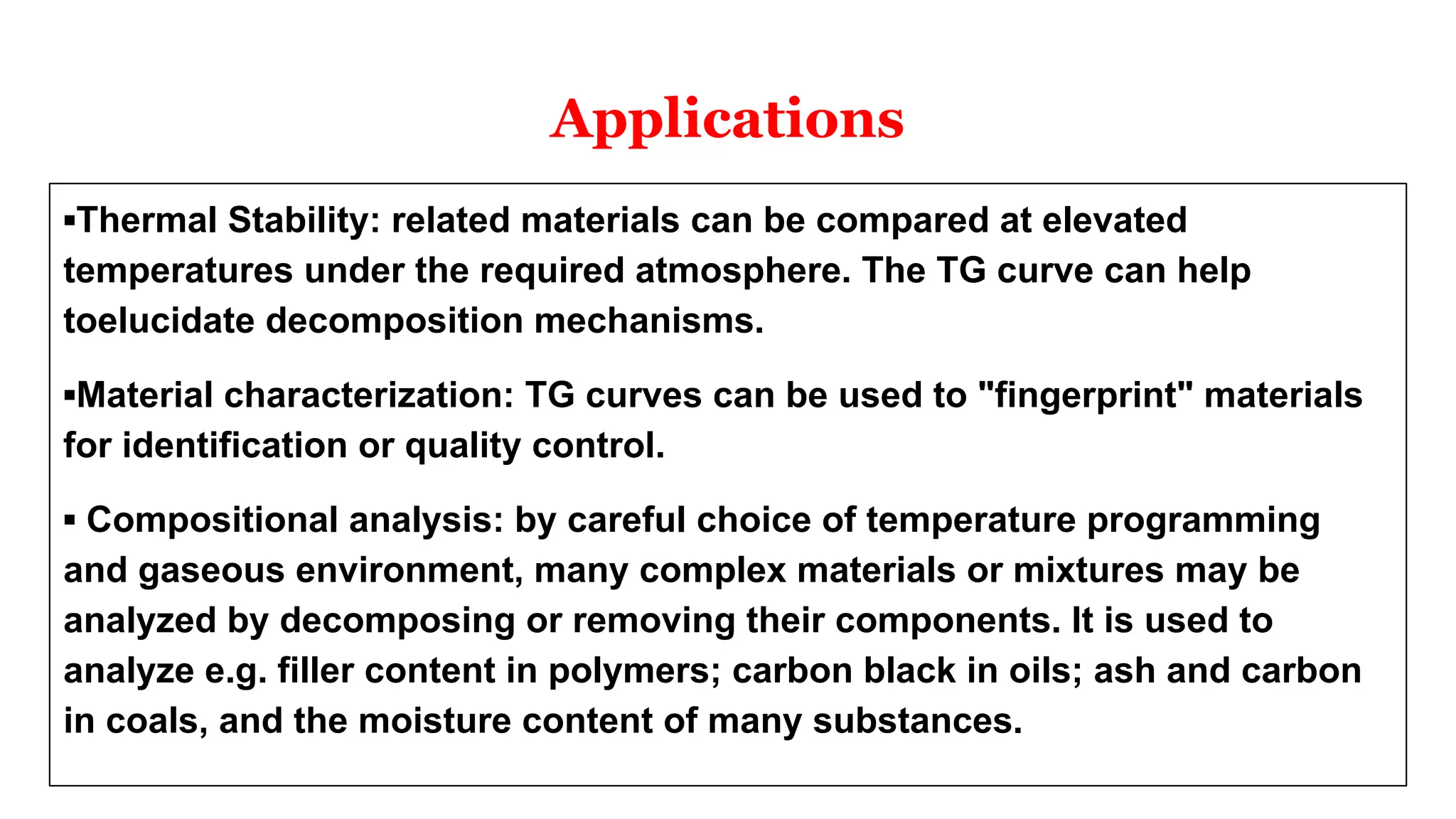 Applications
▪Thermal Stability: related materials can be compared at elevated
temperatures under the required atmosphere. The TG curve can help
toelucidate decomposition mechanisms.
▪Material characterization: TG curves can be used to "fingerprint" materials
for identification or quality control.
▪ Compositional analysis: by careful choice of temperature programming
and gaseous environment, many complex materials or mixtures may be
analyzed by decomposing or removing their components. It is used to
analyze e.g. filler content in polymers; carbon black in oils; ash and carbon
in coals, and the moisture content of many substances.
 