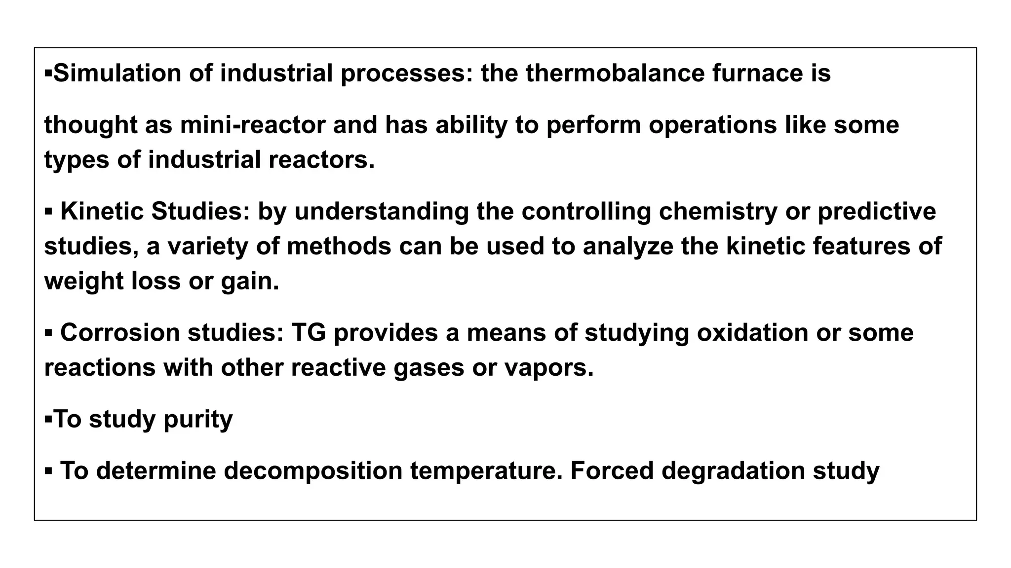 ▪Simulation of industrial processes: the thermobalance furnace is
thought as mini-reactor and has ability to perform operations like some
types of industrial reactors.
▪ Kinetic Studies: by understanding the controlling chemistry or predictive
studies, a variety of methods can be used to analyze the kinetic features of
weight loss or gain.
▪ Corrosion studies: TG provides a means of studying oxidation or some
reactions with other reactive gases or vapors.
▪To study purity
▪ To determine decomposition temperature. Forced degradation study
 