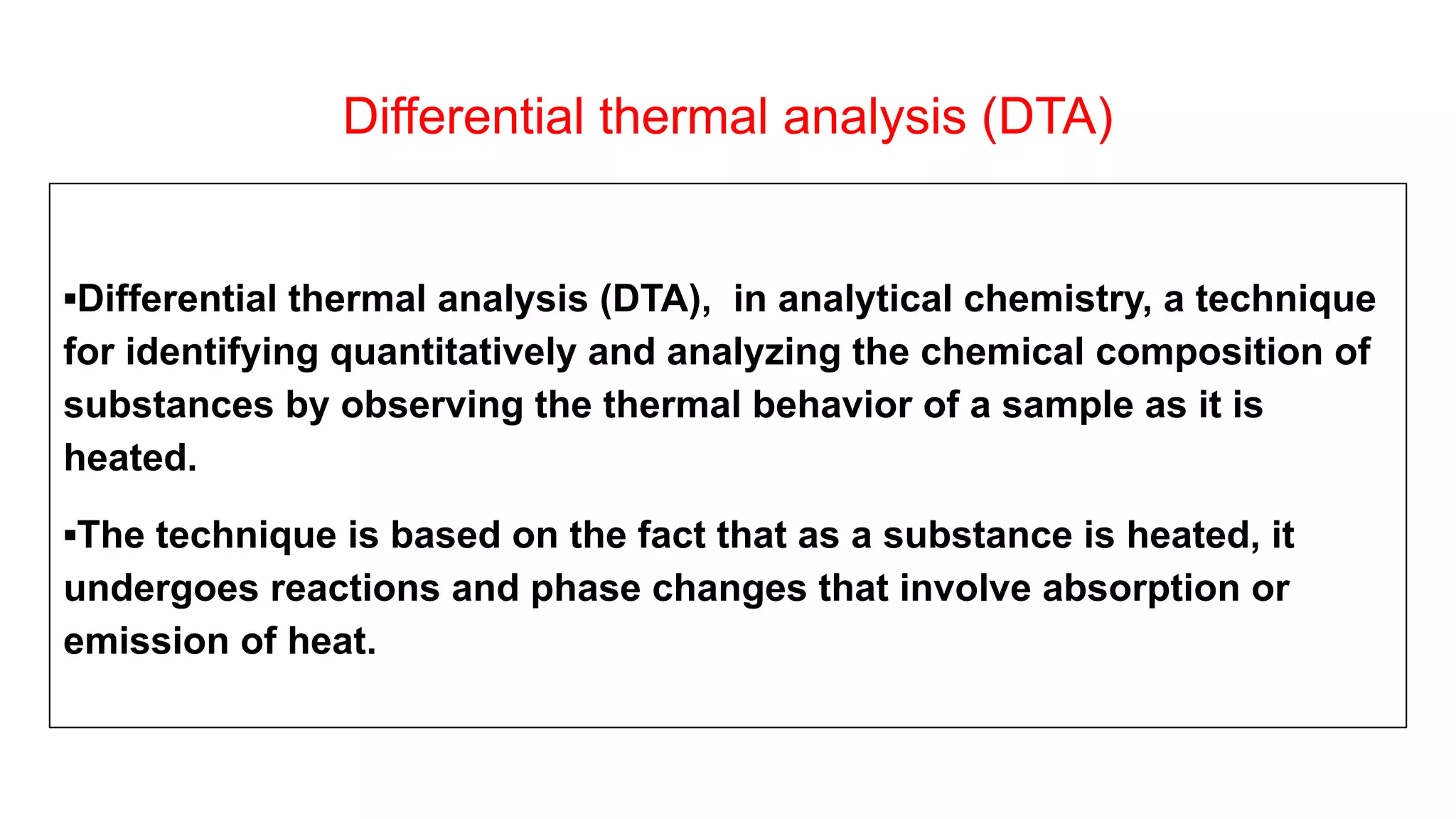 Differential thermal analysis (DTA)
▪Differential thermal analysis (DTA), in analytical chemistry, a technique
for identifying quantitatively and analyzing the chemical composition of
substances by observing the thermal behavior of a sample as it is
heated.
▪The technique is based on the fact that as a substance is heated, it
undergoes reactions and phase changes that involve absorption or
emission of heat.
 
