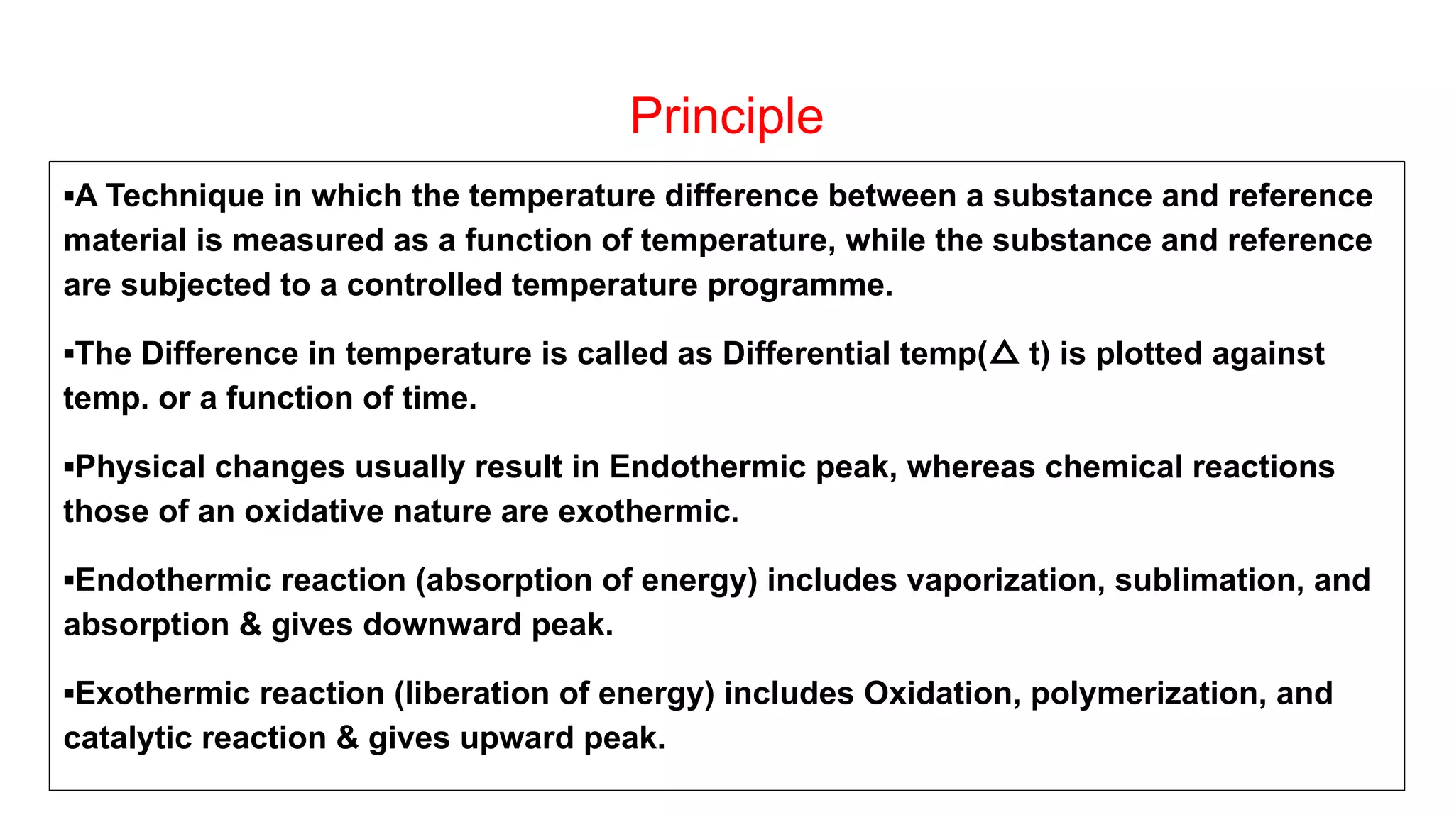 Principle
▪A Technique in which the temperature difference between a substance and reference
material is measured as a function of temperature, while the substance and reference
are subjected to a controlled temperature programme.
▪The Difference in temperature is called as Differential temp(△ t) is plotted against
temp. or a function of time.
▪Physical changes usually result in Endothermic peak, whereas chemical reactions
those of an oxidative nature are exothermic.
▪Endothermic reaction (absorption of energy) includes vaporization, sublimation, and
absorption & gives downward peak.
▪Exothermic reaction (liberation of energy) includes Oxidation, polymerization, and
catalytic reaction & gives upward peak.
 