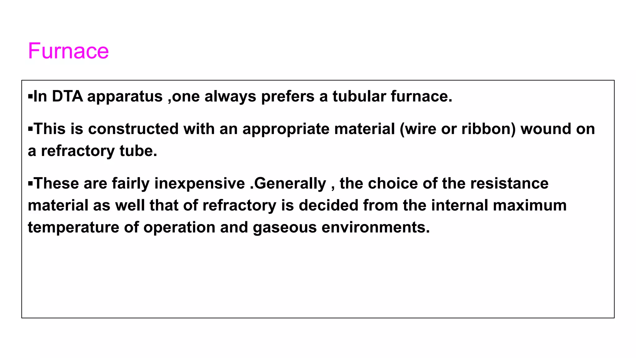Furnace
▪In DTA apparatus ,one always prefers a tubular furnace.
▪This is constructed with an appropriate material (wire or ribbon) wound on
a refractory tube.
▪These are fairly inexpensive .Generally , the choice of the resistance
material as well that of refractory is decided from the internal maximum
temperature of operation and gaseous environments.
 