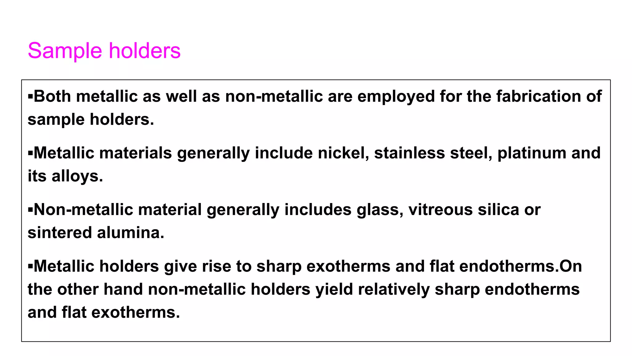Sample holders
▪Both metallic as well as non-metallic are employed for the fabrication of
sample holders.
▪Metallic materials generally include nickel, stainless steel, platinum and
its alloys.
▪Non-metallic material generally includes glass, vitreous silica or
sintered alumina.
▪Metallic holders give rise to sharp exotherms and flat endotherms.On
the other hand non-metallic holders yield relatively sharp endotherms
and flat exotherms.
 