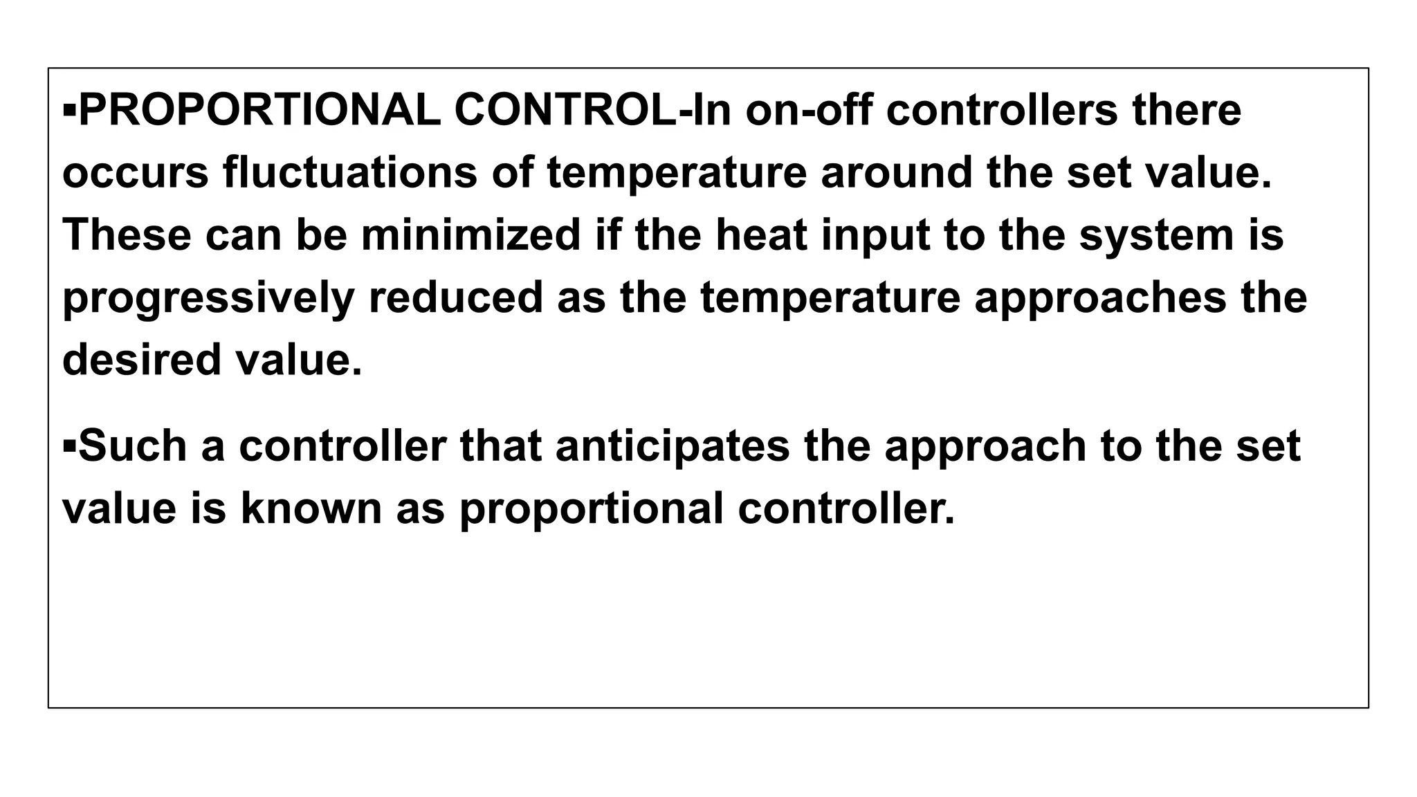 ▪PROPORTIONAL CONTROL-In on-off controllers there
occurs fluctuations of temperature around the set value.
These can be minimized if the heat input to the system is
progressively reduced as the temperature approaches the
desired value.
▪Such a controller that anticipates the approach to the set
value is known as proportional controller.
 