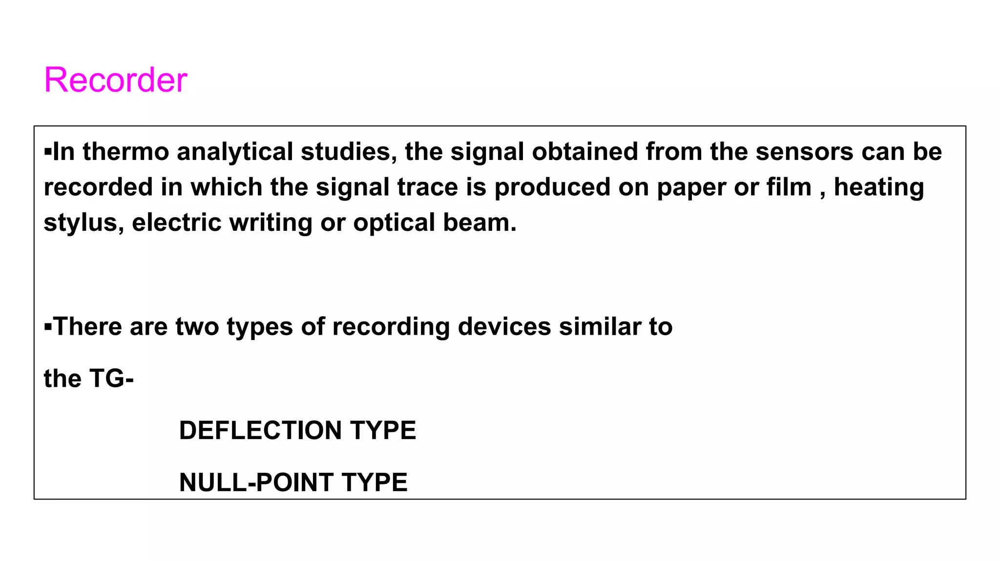 Recorder
▪In thermo analytical studies, the signal obtained from the sensors can be
recorded in which the signal trace is produced on paper or film , heating
stylus, electric writing or optical beam.
▪There are two types of recording devices similar to
the TG-
DEFLECTION TYPE
NULL-POINT TYPE
 