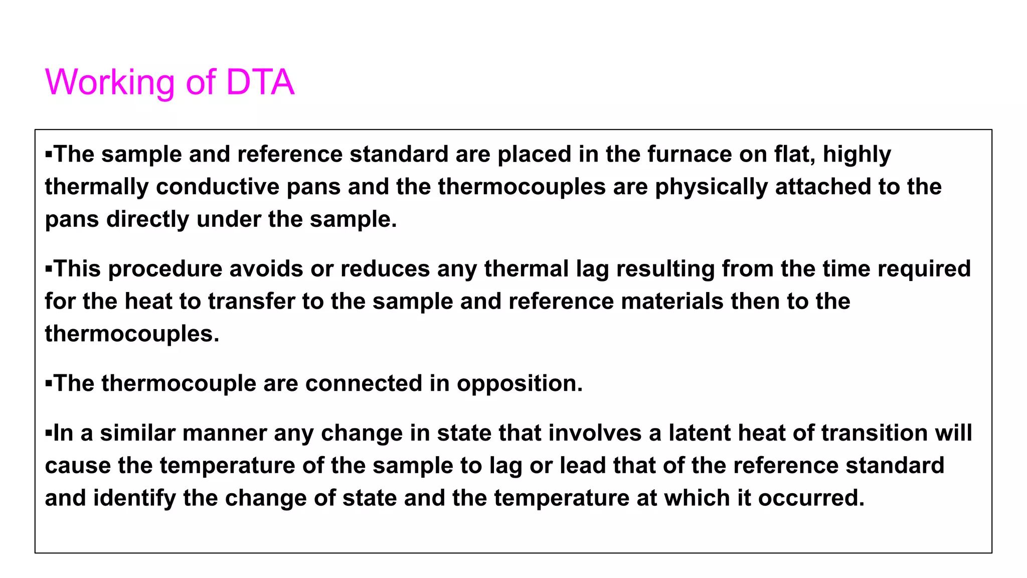 Working of DTA
▪The sample and reference standard are placed in the furnace on flat, highly
thermally conductive pans and the thermocouples are physically attached to the
pans directly under the sample.
▪This procedure avoids or reduces any thermal lag resulting from the time required
for the heat to transfer to the sample and reference materials then to the
thermocouples.
▪The thermocouple are connected in opposition.
▪In a similar manner any change in state that involves a latent heat of transition will
cause the temperature of the sample to lag or lead that of the reference standard
and identify the change of state and the temperature at which it occurred.
 