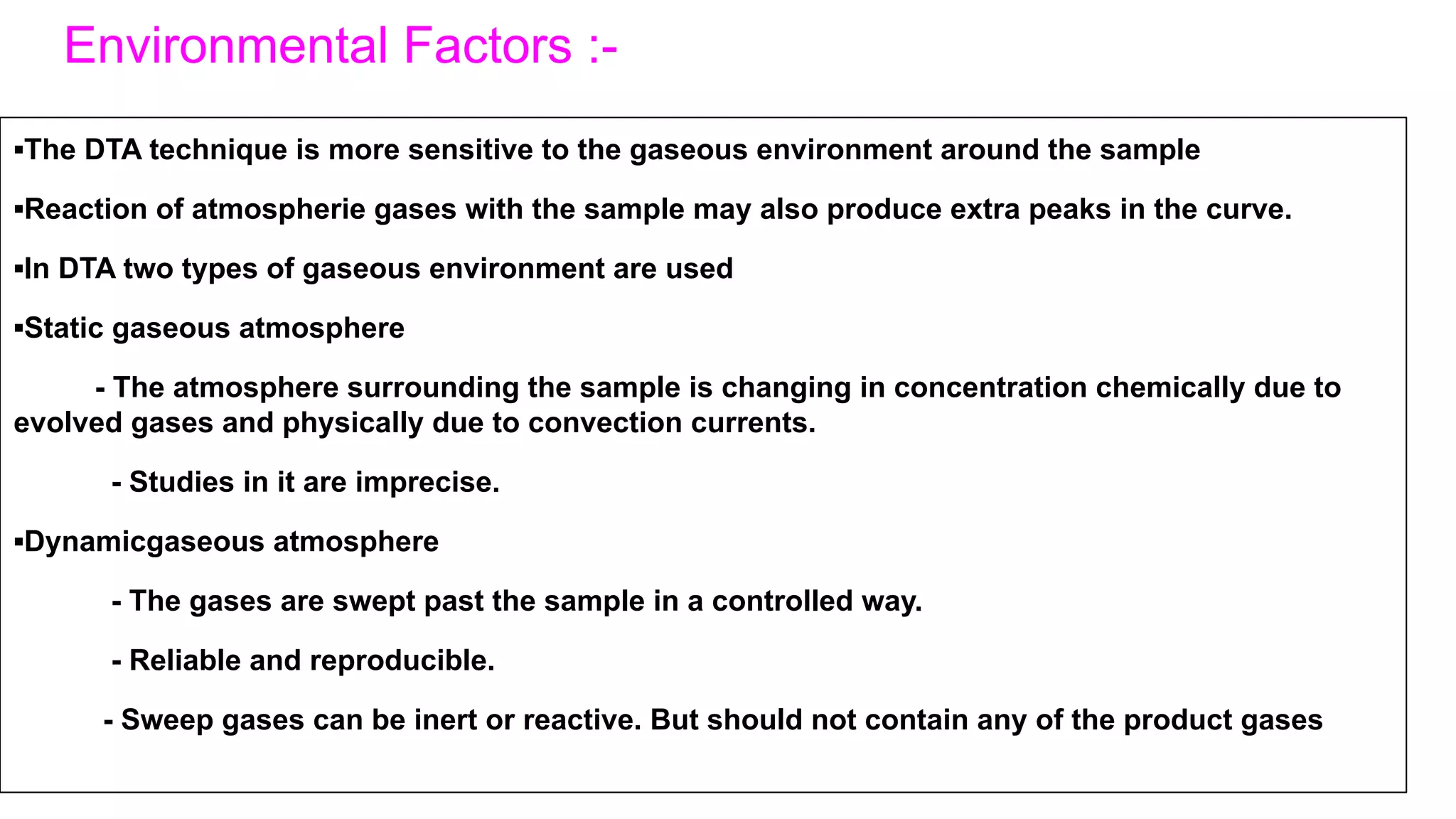 Environmental Factors :-
▪The DTA technique is more sensitive to the gaseous environment around the sample
▪Reaction of atmospherie gases with the sample may also produce extra peaks in the curve.
▪In DTA two types of gaseous environment are used
▪Static gaseous atmosphere
- The atmosphere surrounding the sample is changing in concentration chemically due to
evolved gases and physically due to convection currents.
- Studies in it are imprecise.
▪Dynamicgaseous atmosphere
- The gases are swept past the sample in a controlled way.
- Reliable and reproducible.
- Sweep gases can be inert or reactive. But should not contain any of the product gases
 