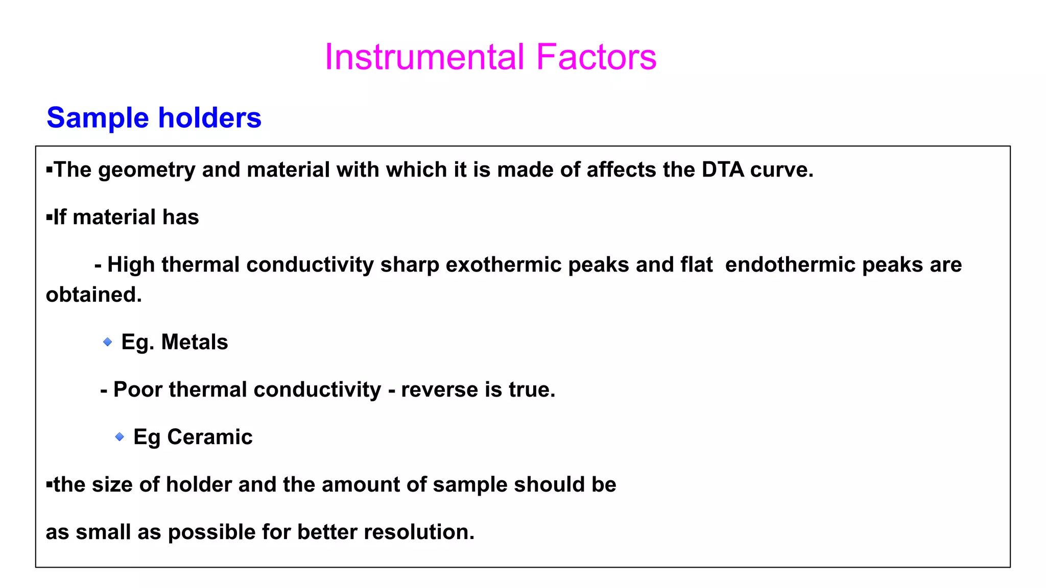 Instrumental Factors
▪The geometry and material with which it is made of affects the DTA curve.
▪If material has
- High thermal conductivity sharp exothermic peaks and flat endothermic peaks are
obtained.
🔹Eg. Metals
- Poor thermal conductivity - reverse is true.
🔹Eg Ceramic
▪the size of holder and the amount of sample should be
as small as possible for better resolution.
Sample holders
 