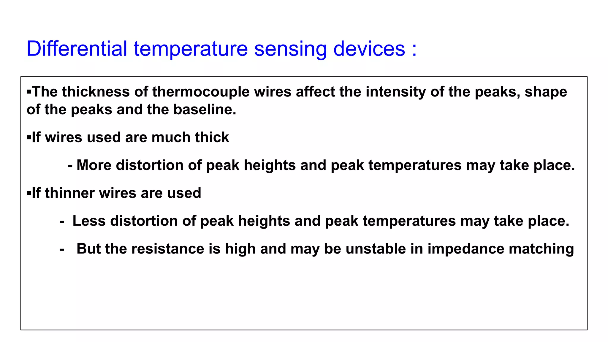 Differential temperature sensing devices :
▪The thickness of thermocouple wires affect the intensity of the peaks, shape
of the peaks and the baseline.
▪If wires used are much thick
- More distortion of peak heights and peak temperatures may take place.
▪If thinner wires are used
- Less distortion of peak heights and peak temperatures may take place.
- But the resistance is high and may be unstable in impedance matching
 
