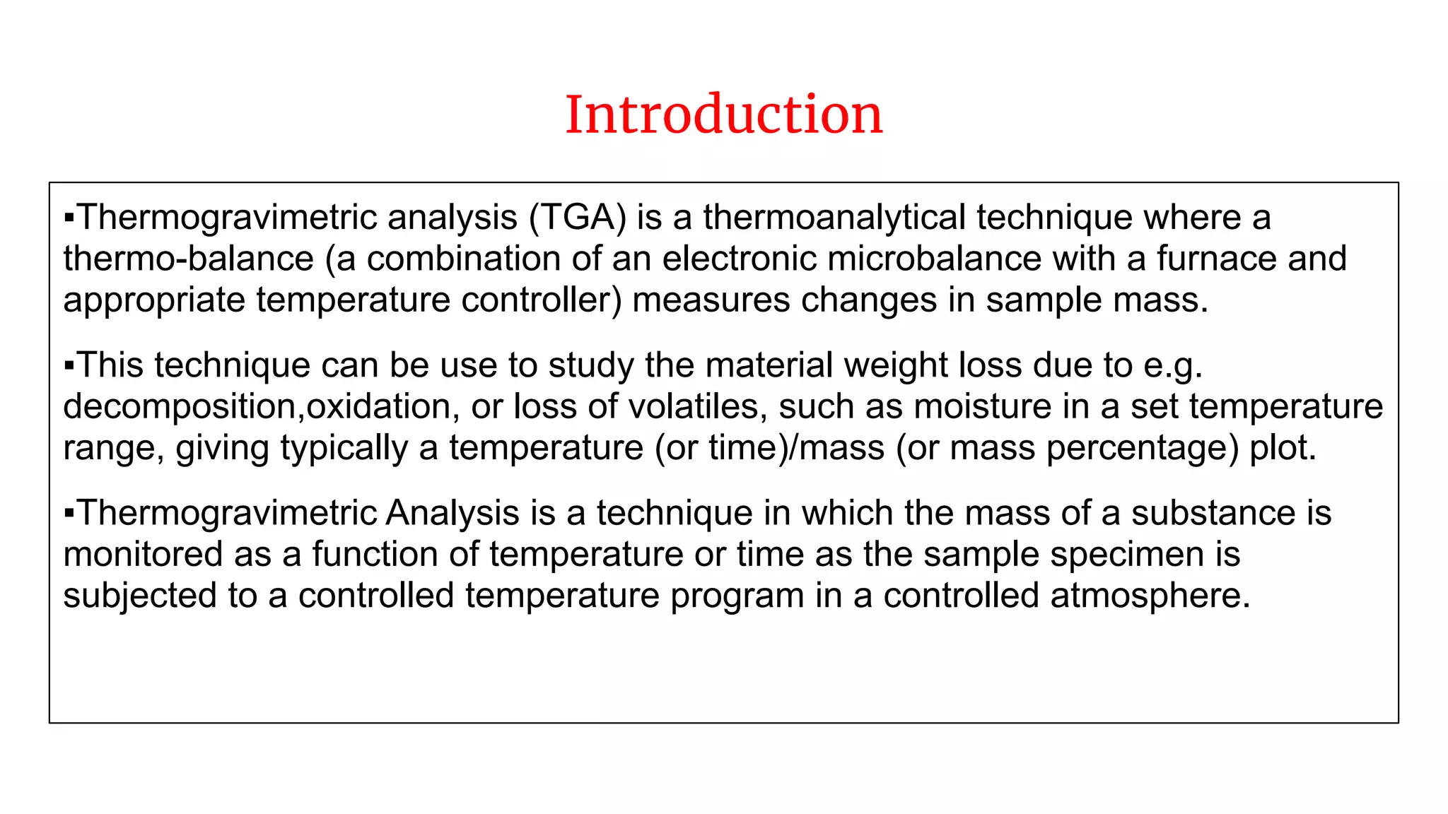 Introduction
▪Thermogravimetric analysis (TGA) is a thermoanalytical technique where a
thermo-balance (a combination of an electronic microbalance with a furnace and
appropriate temperature controller) measures changes in sample mass.
▪This technique can be use to study the material weight loss due to e.g.
decomposition,oxidation, or loss of volatiles, such as moisture in a set temperature
range, giving typically a temperature (or time)/mass (or mass percentage) plot.
▪Thermogravimetric Analysis is a technique in which the mass of a substance is
monitored as a function of temperature or time as the sample specimen is
subjected to a controlled temperature program in a controlled atmosphere.
 