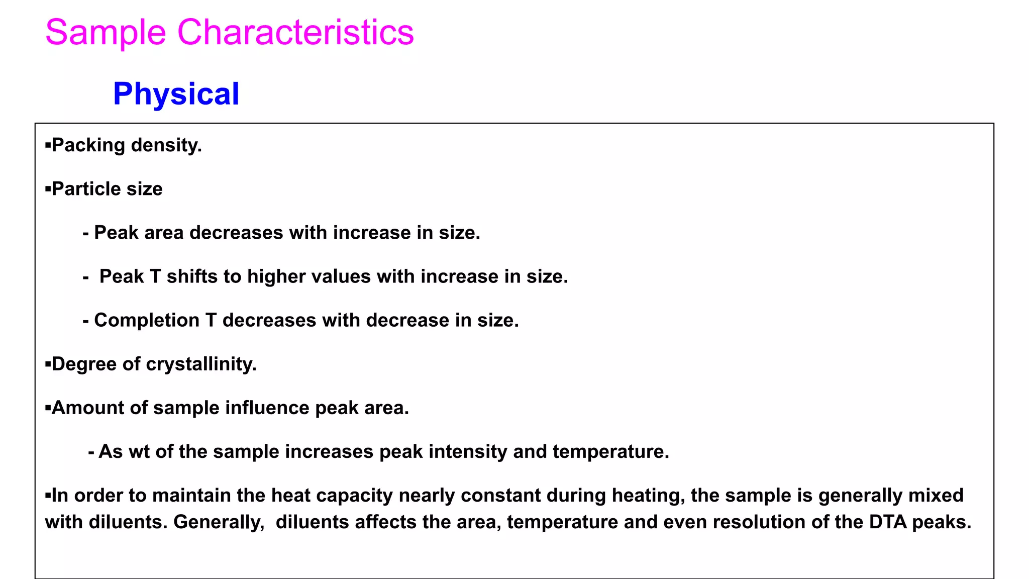 Sample Characteristics
▪Packing density.
▪Particle size
- Peak area decreases with increase in size.
- Peak T shifts to higher values with increase in size.
- Completion T decreases with decrease in size.
▪Degree of crystallinity.
▪Amount of sample influence peak area.
- As wt of the sample increases peak intensity and temperature.
▪In order to maintain the heat capacity nearly constant during heating, the sample is generally mixed
with diluents. Generally, diluents affects the area, temperature and even resolution of the DTA peaks.
Physical
 