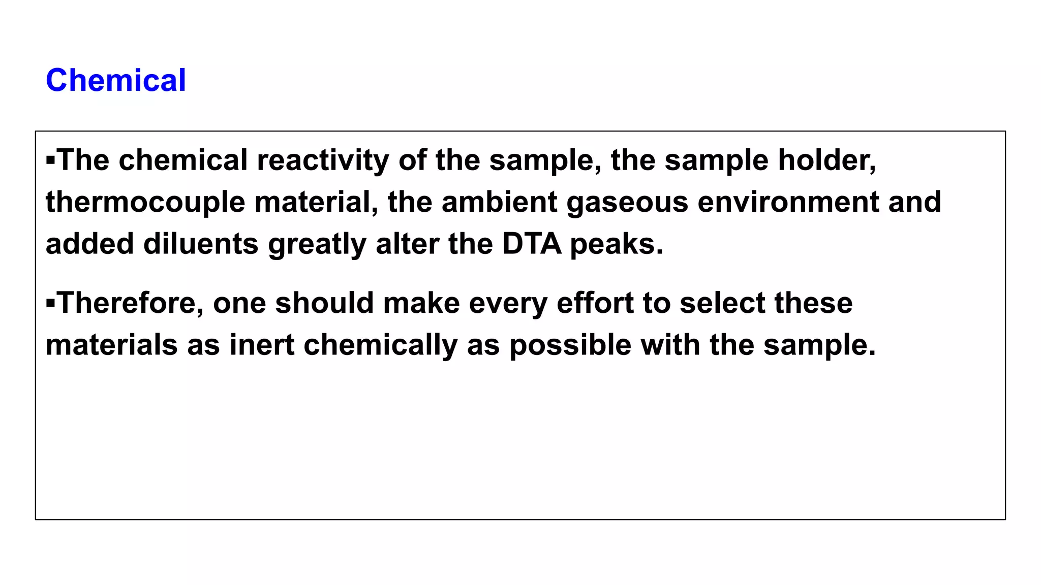 Chemical
▪The chemical reactivity of the sample, the sample holder,
thermocouple material, the ambient gaseous environment and
added diluents greatly alter the DTA peaks.
▪Therefore, one should make every effort to select these
materials as inert chemically as possible with the sample.
 