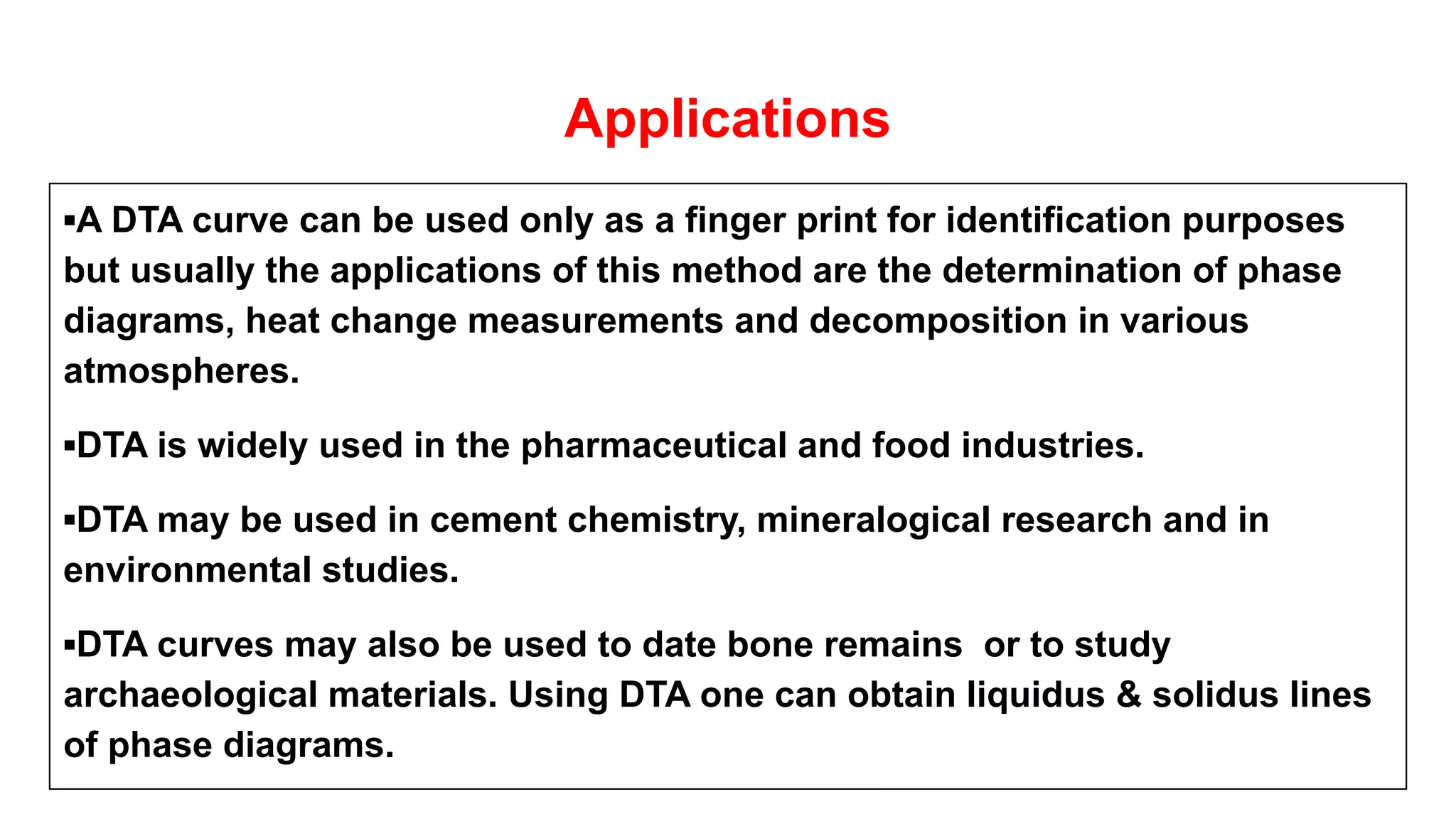 Applications
▪A DTA curve can be used only as a finger print for identification purposes
but usually the applications of this method are the determination of phase
diagrams, heat change measurements and decomposition in various
atmospheres.
▪DTA is widely used in the pharmaceutical and food industries.
▪DTA may be used in cement chemistry, mineralogical research and in
environmental studies.
▪DTA curves may also be used to date bone remains or to study
archaeological materials. Using DTA one can obtain liquidus & solidus lines
of phase diagrams.
 