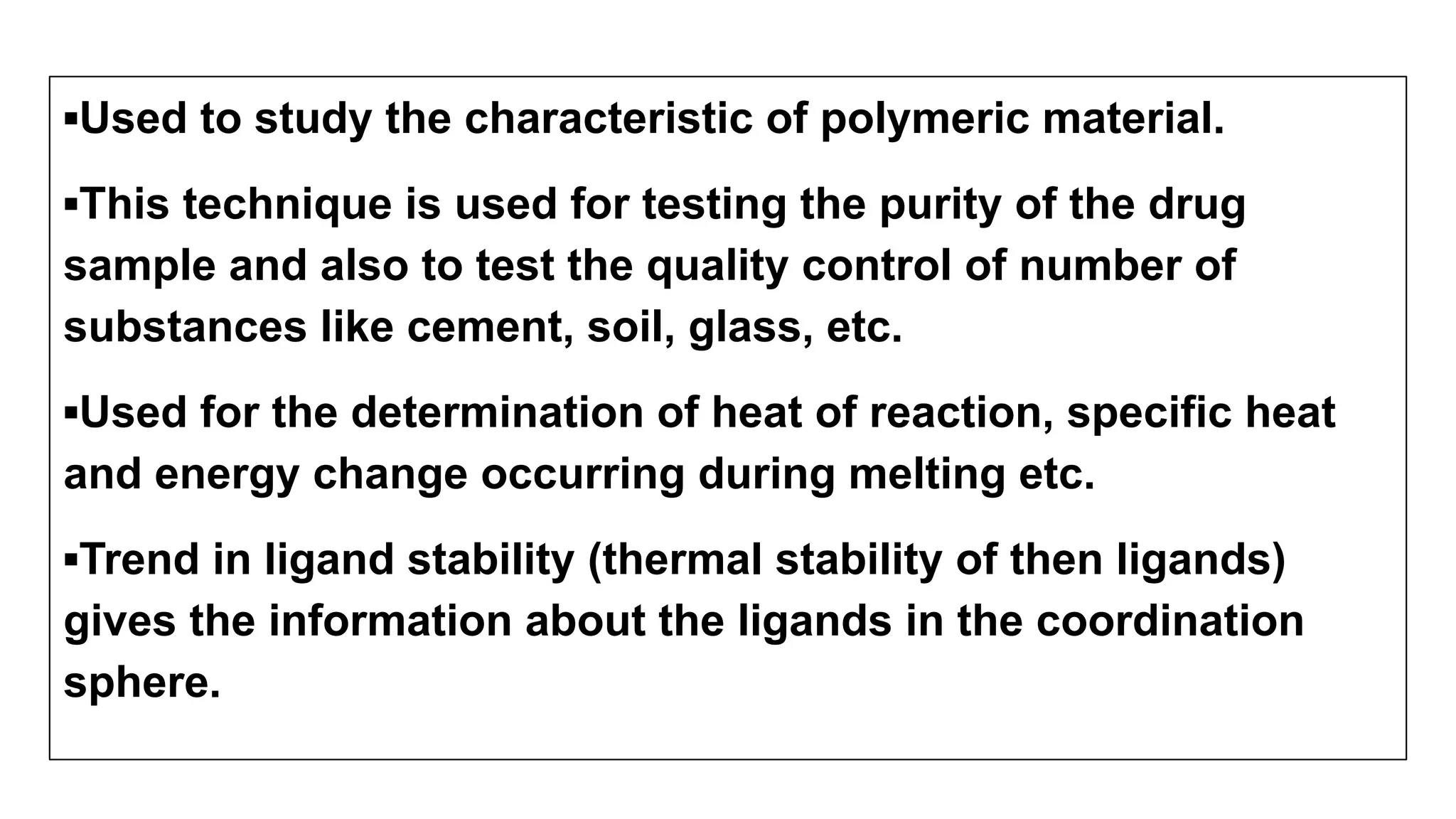▪Used to study the characteristic of polymeric material.
▪This technique is used for testing the purity of the drug
sample and also to test the quality control of number of
substances like cement, soil, glass, etc.
▪Used for the determination of heat of reaction, specific heat
and energy change occurring during melting etc.
▪Trend in ligand stability (thermal stability of then ligands)
gives the information about the ligands in the coordination
sphere.
 