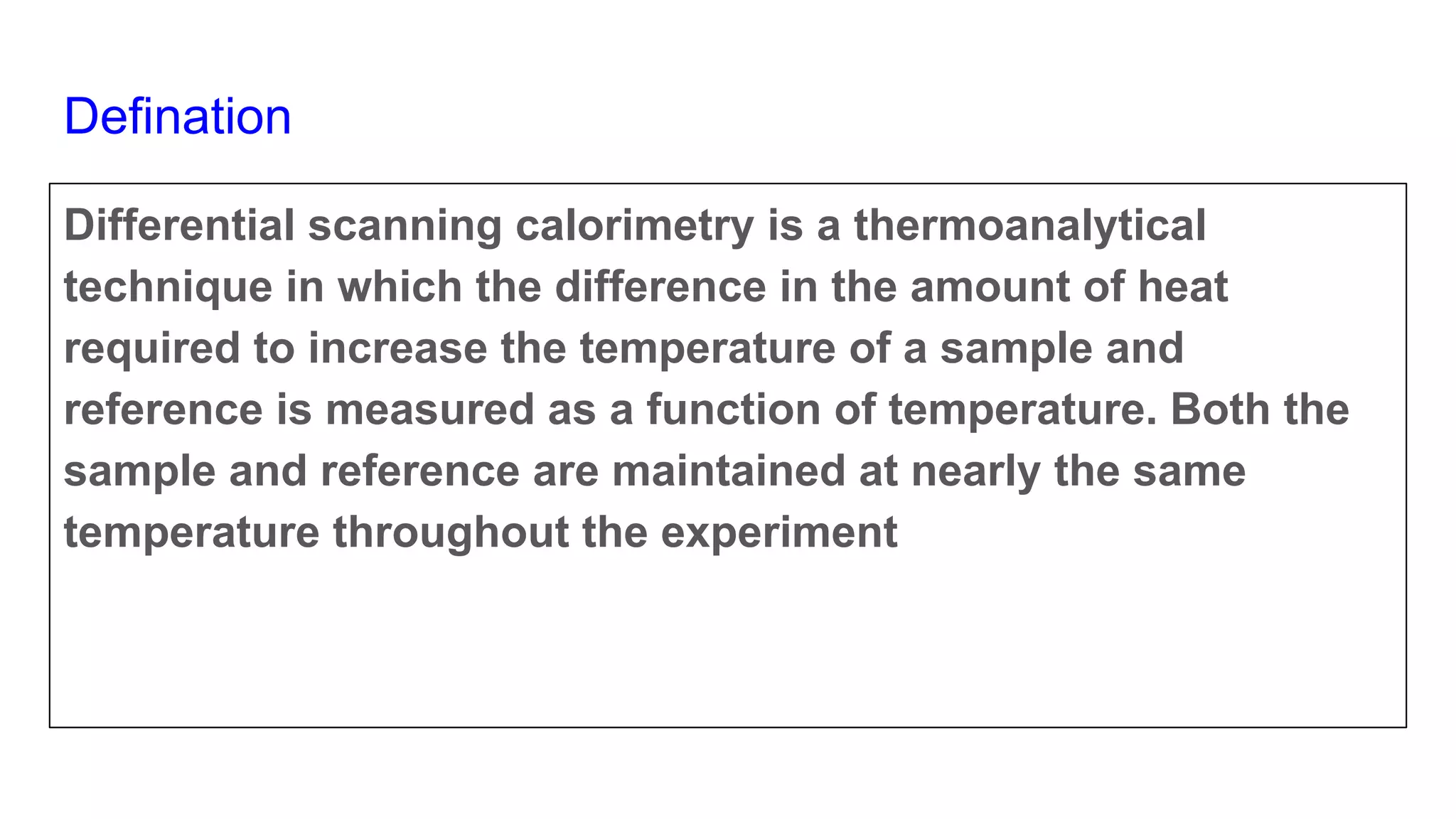 Defination
Differential scanning calorimetry is a thermoanalytical
technique in which the difference in the amount of heat
required to increase the temperature of a sample and
reference is measured as a function of temperature. Both the
sample and reference are maintained at nearly the same
temperature throughout the experiment
 