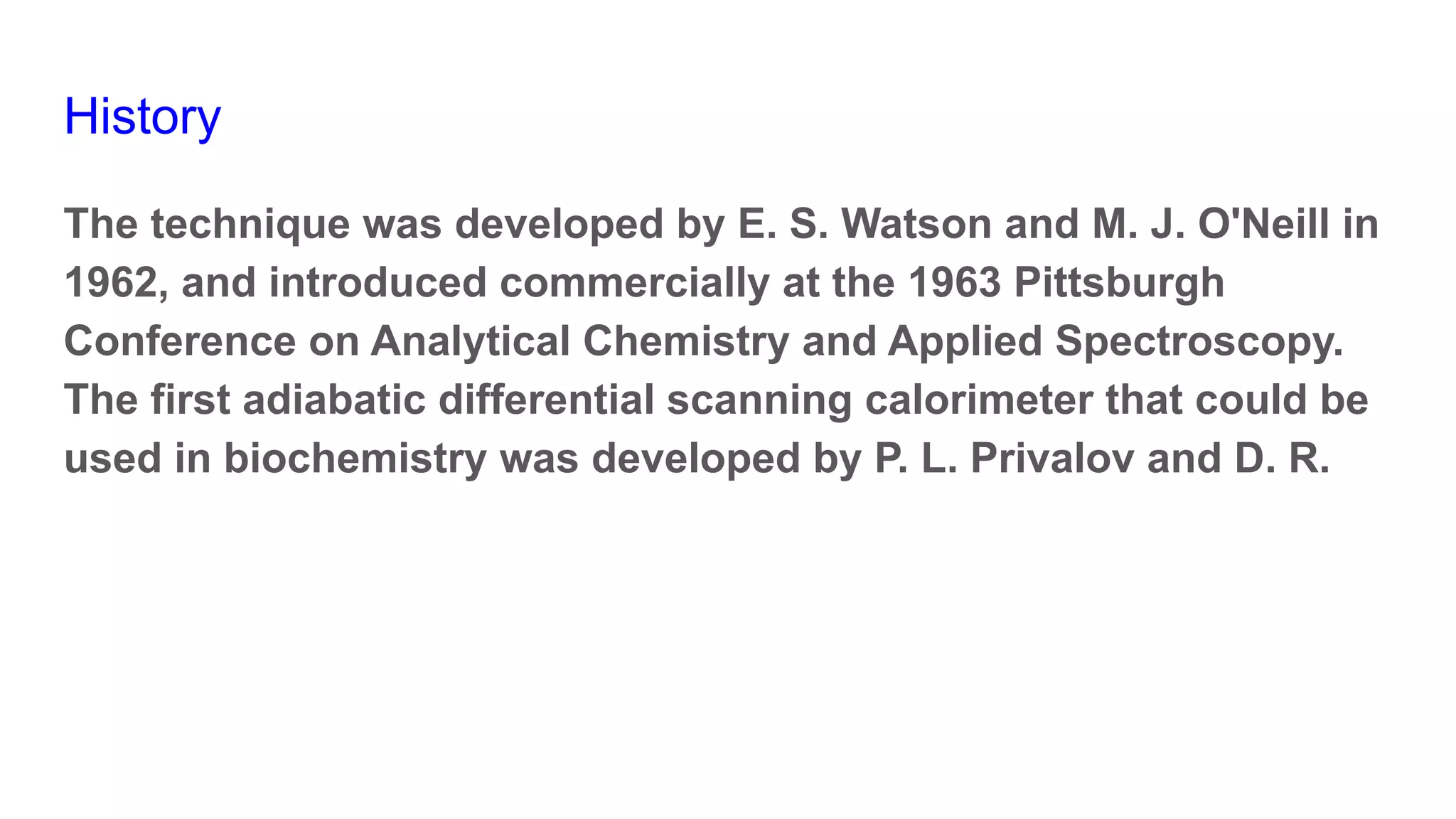 History
The technique was developed by E. S. Watson and M. J. O'Neill in
1962, and introduced commercially at the 1963 Pittsburgh
Conference on Analytical Chemistry and Applied Spectroscopy.
The first adiabatic differential scanning calorimeter that could be
used in biochemistry was developed by P. L. Privalov and D. R.
 