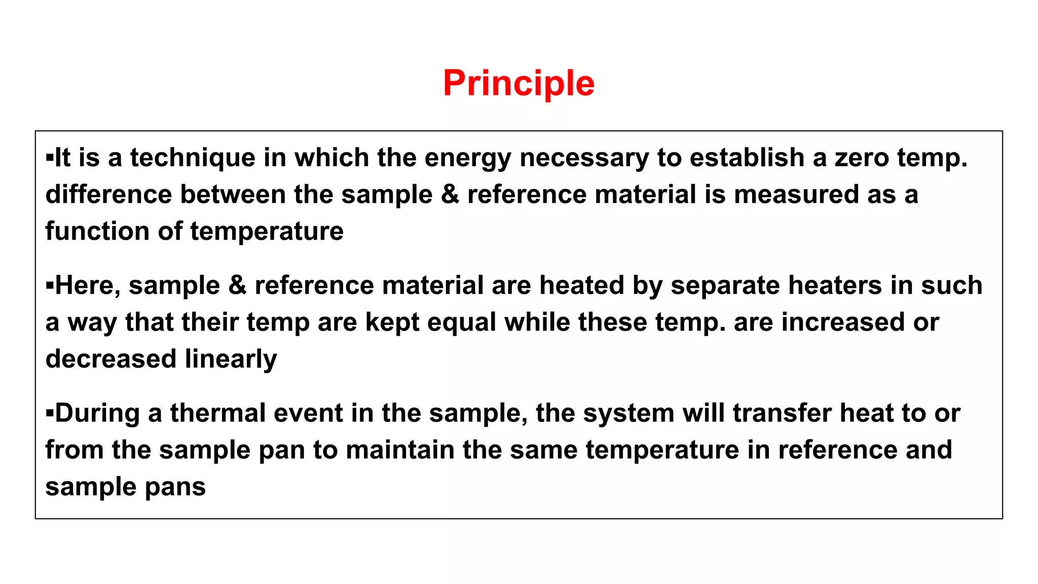Principle
▪It is a technique in which the energy necessary to establish a zero temp.
difference between the sample & reference material is measured as a
function of temperature
▪Here, sample & reference material are heated by separate heaters in such
a way that their temp are kept equal while these temp. are increased or
decreased linearly
▪During a thermal event in the sample, the system will transfer heat to or
from the sample pan to maintain the same temperature in reference and
sample pans
 