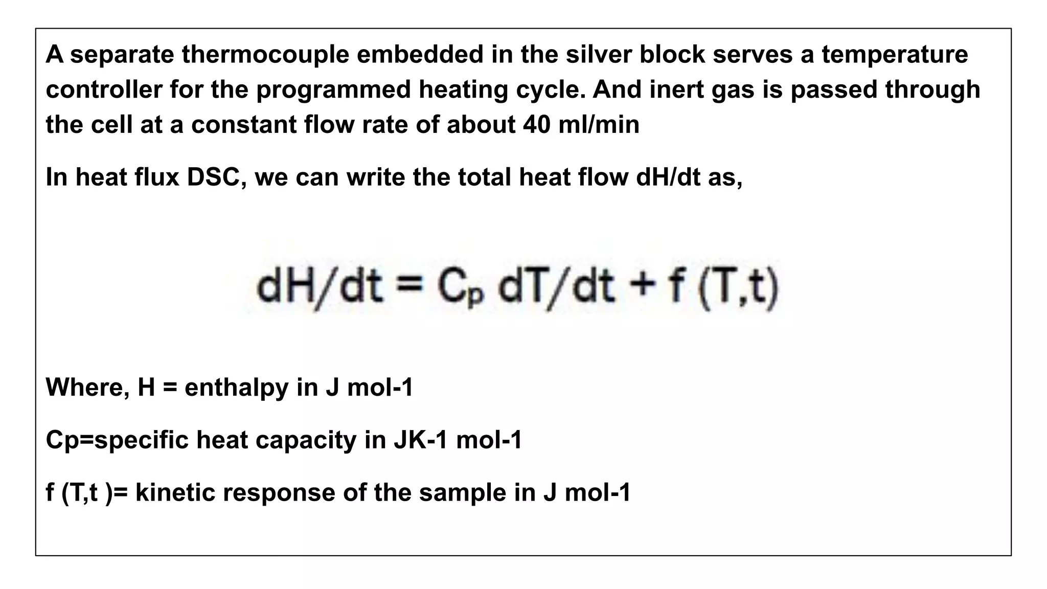A separate thermocouple embedded in the silver block serves a temperature
controller for the programmed heating cycle. And inert gas is passed through
the cell at a constant flow rate of about 40 ml/min
In heat flux DSC, we can write the total heat flow dH/dt as,
Where, H = enthalpy in J mol-1
Cp=specific heat capacity in JK-1 mol-1
f (T,t )= kinetic response of the sample in J mol-1
 