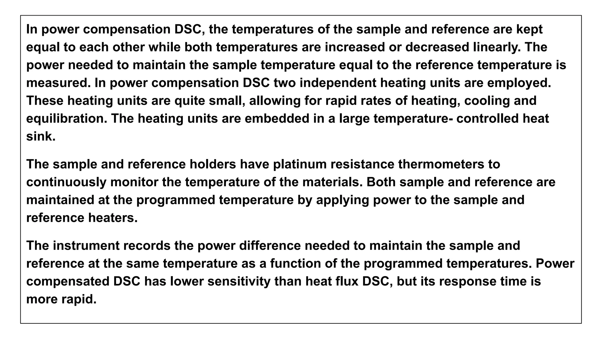 In power compensation DSC, the temperatures of the sample and reference are kept
equal to each other while both temperatures are increased or decreased linearly. The
power needed to maintain the sample temperature equal to the reference temperature is
measured. In power compensation DSC two independent heating units are employed.
These heating units are quite small, allowing for rapid rates of heating, cooling and
equilibration. The heating units are embedded in a large temperature- controlled heat
sink.
The sample and reference holders have platinum resistance thermometers to
continuously monitor the temperature of the materials. Both sample and reference are
maintained at the programmed temperature by applying power to the sample and
reference heaters.
The instrument records the power difference needed to maintain the sample and
reference at the same temperature as a function of the programmed temperatures. Power
compensated DSC has lower sensitivity than heat flux DSC, but its response time is
more rapid.
 