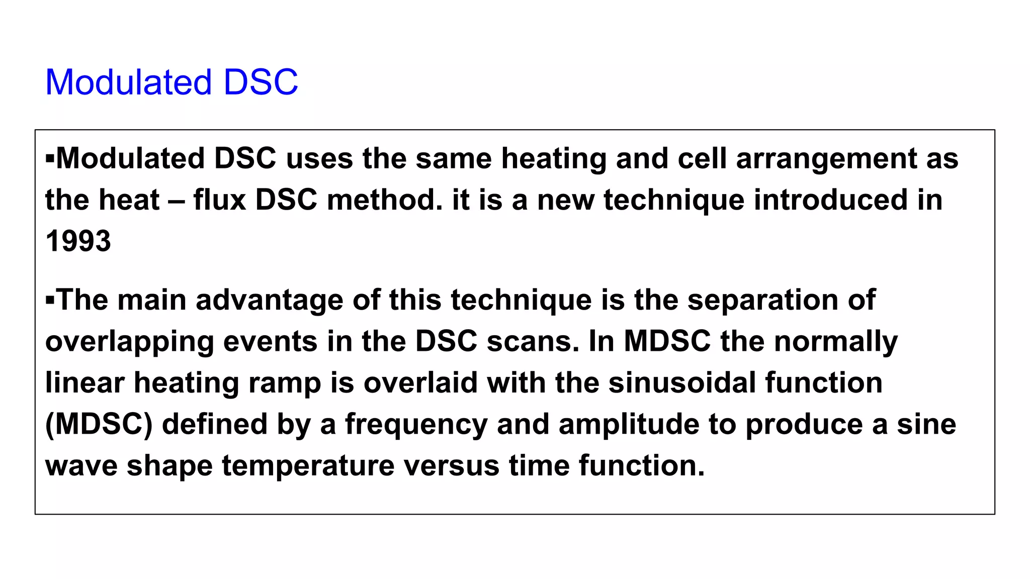 Modulated DSC
▪Modulated DSC uses the same heating and cell arrangement as
the heat – flux DSC method. it is a new technique introduced in
1993
▪The main advantage of this technique is the separation of
overlapping events in the DSC scans. In MDSC the normally
linear heating ramp is overlaid with the sinusoidal function
(MDSC) defined by a frequency and amplitude to produce a sine
wave shape temperature versus time function.
 