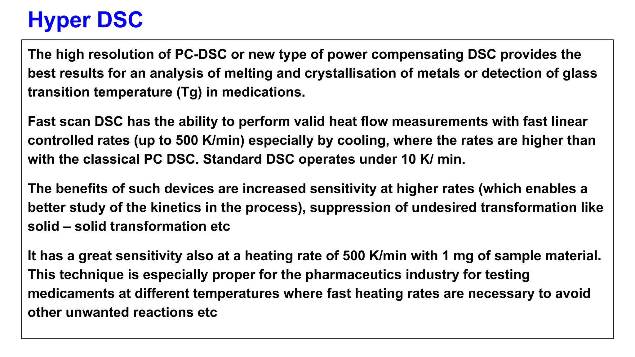 Hyper DSC
The high resolution of PC-DSC or new type of power compensating DSC provides the
best results for an analysis of melting and crystallisation of metals or detection of glass
transition temperature (Tg) in medications.
Fast scan DSC has the ability to perform valid heat flow measurements with fast linear
controlled rates (up to 500 K/min) especially by cooling, where the rates are higher than
with the classical PC DSC. Standard DSC operates under 10 K/ min.
The benefits of such devices are increased sensitivity at higher rates (which enables a
better study of the kinetics in the process), suppression of undesired transformation like
solid – solid transformation etc
It has a great sensitivity also at a heating rate of 500 K/min with 1 mg of sample material.
This technique is especially proper for the pharmaceutics industry for testing
medicaments at different temperatures where fast heating rates are necessary to avoid
other unwanted reactions etc
 