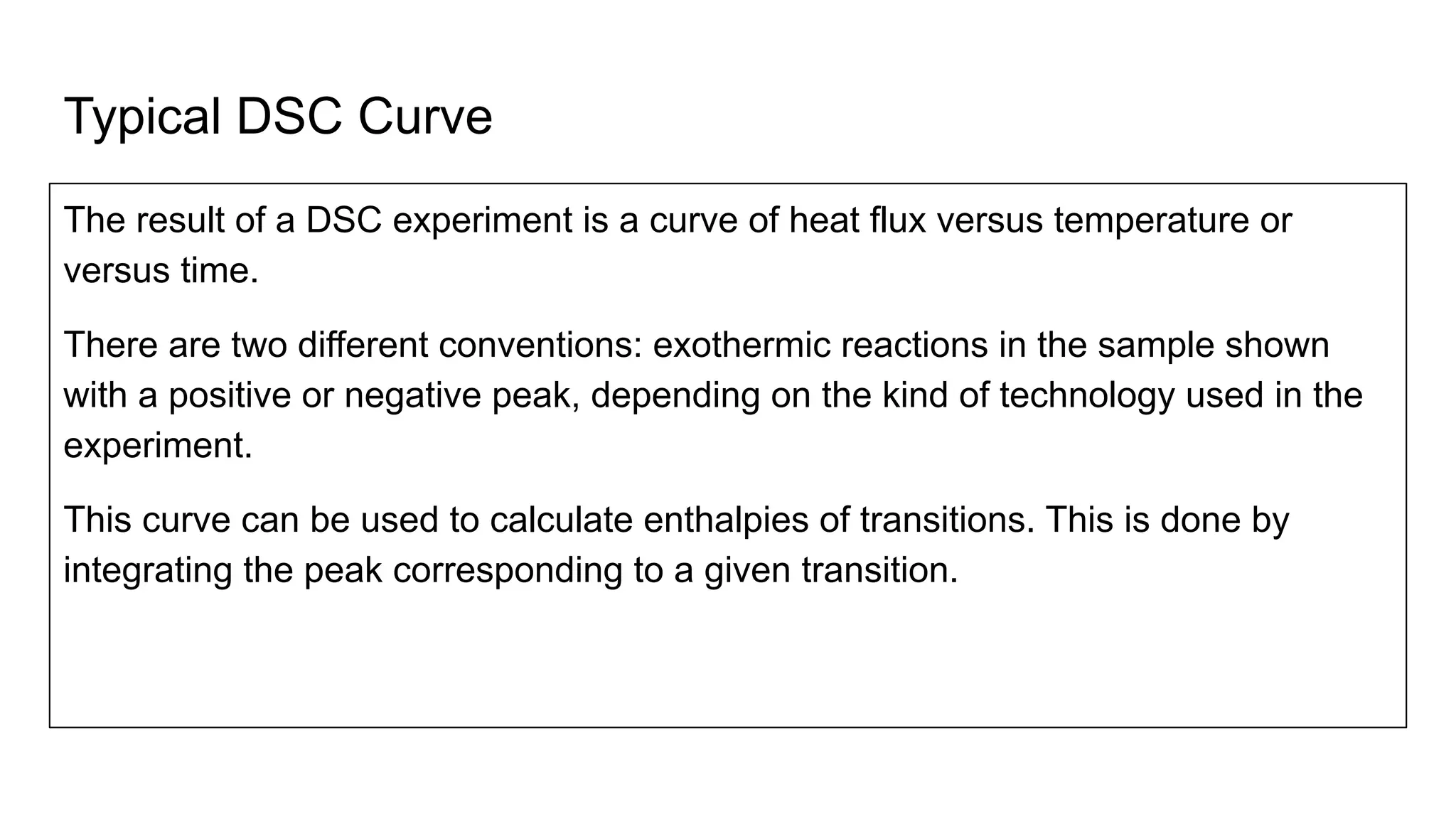 Typical DSC Curve
The result of a DSC experiment is a curve of heat flux versus temperature or
versus time.
There are two different conventions: exothermic reactions in the sample shown
with a positive or negative peak, depending on the kind of technology used in the
experiment.
This curve can be used to calculate enthalpies of transitions. This is done by
integrating the peak corresponding to a given transition.
 