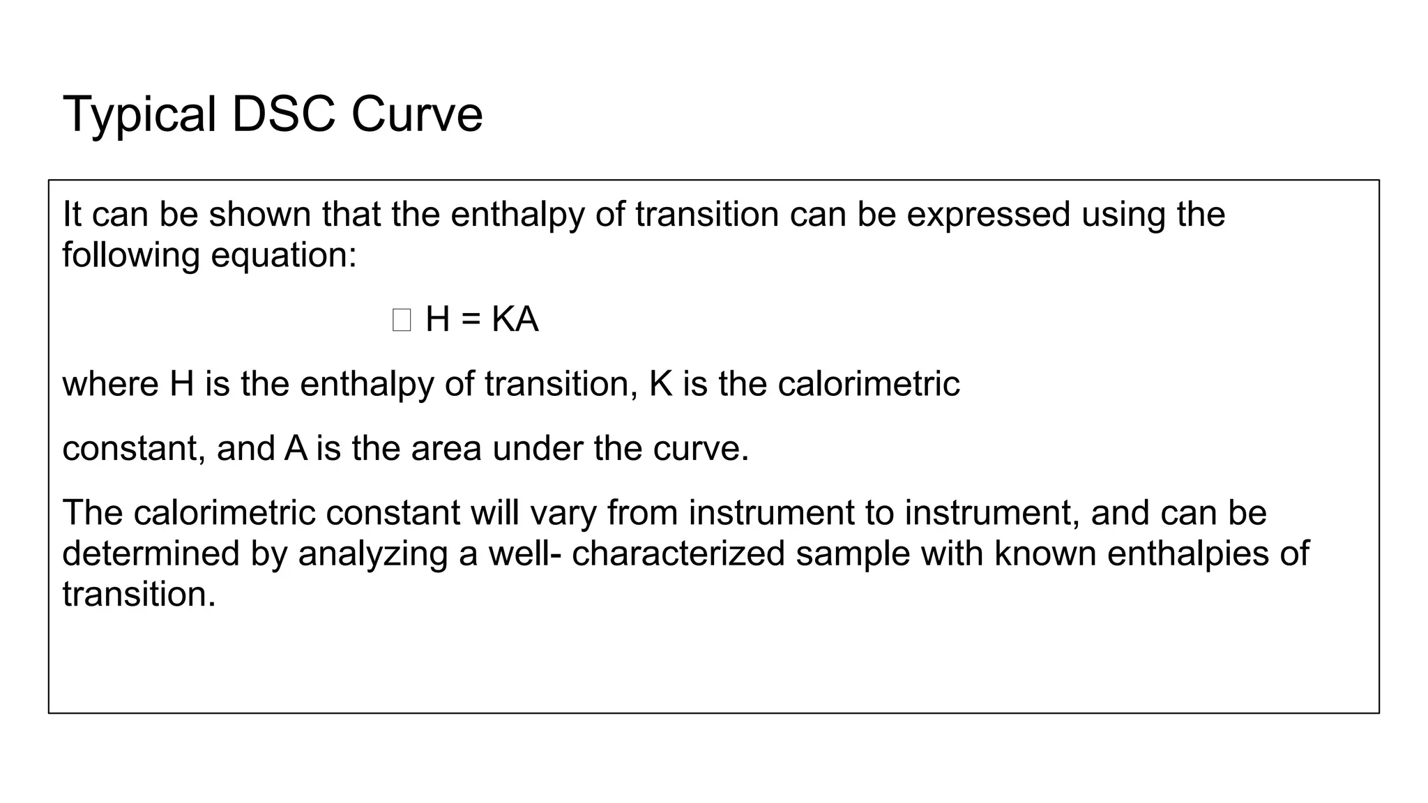 Typical DSC Curve
It can be shown that the enthalpy of transition can be expressed using the
following equation:
ꕔ H = KA
where H is the enthalpy of transition, K is the calorimetric
constant, and A is the area under the curve.
The calorimetric constant will vary from instrument to instrument, and can be
determined by analyzing a well- characterized sample with known enthalpies of
transition.
 