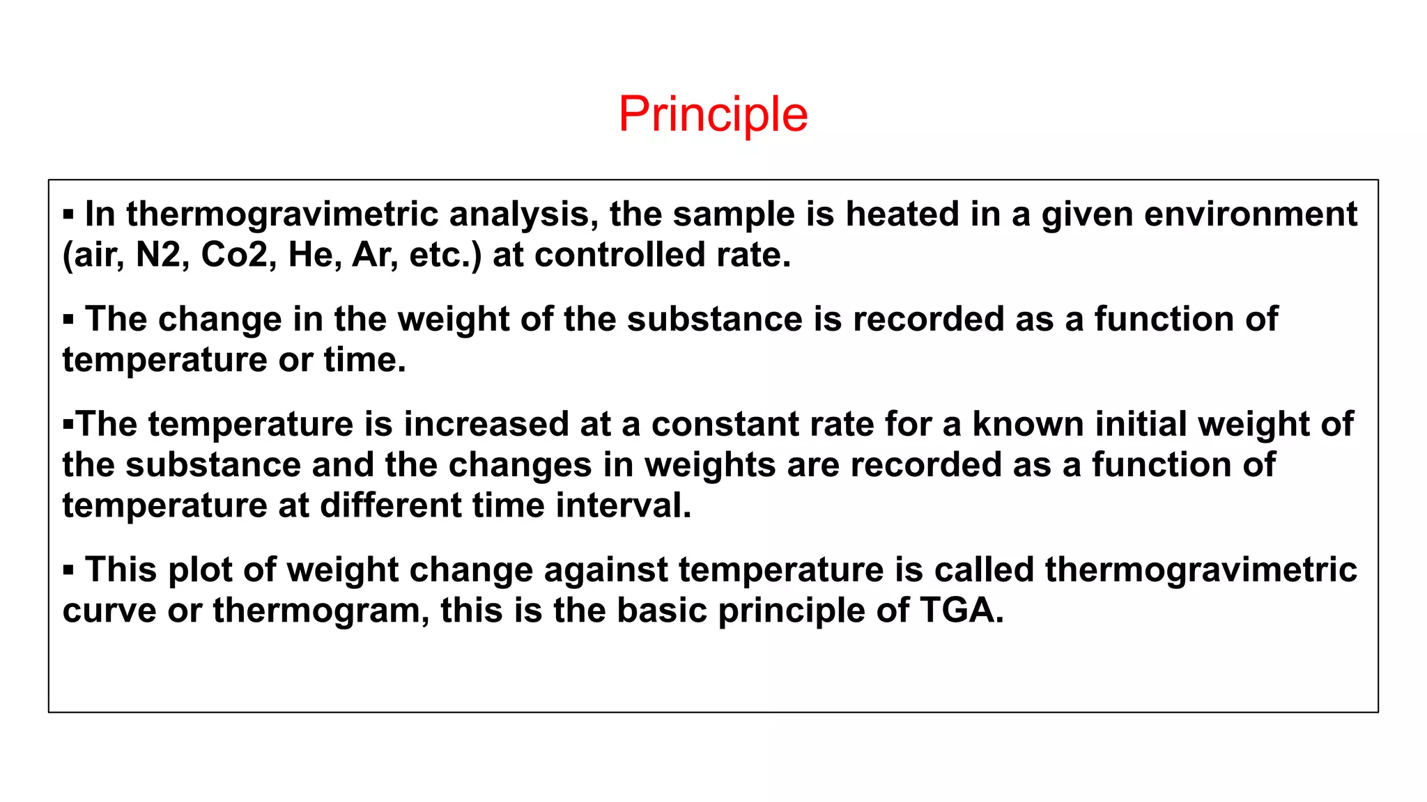 Principle
▪ In thermogravimetric analysis, the sample is heated in a given environment
(air, N2, Co2, He, Ar, etc.) at controlled rate.
▪ The change in the weight of the substance is recorded as a function of
temperature or time.
▪The temperature is increased at a constant rate for a known initial weight of
the substance and the changes in weights are recorded as a function of
temperature at different time interval.
▪ This plot of weight change against temperature is called thermogravimetric
curve or thermogram, this is the basic principle of TGA.
 