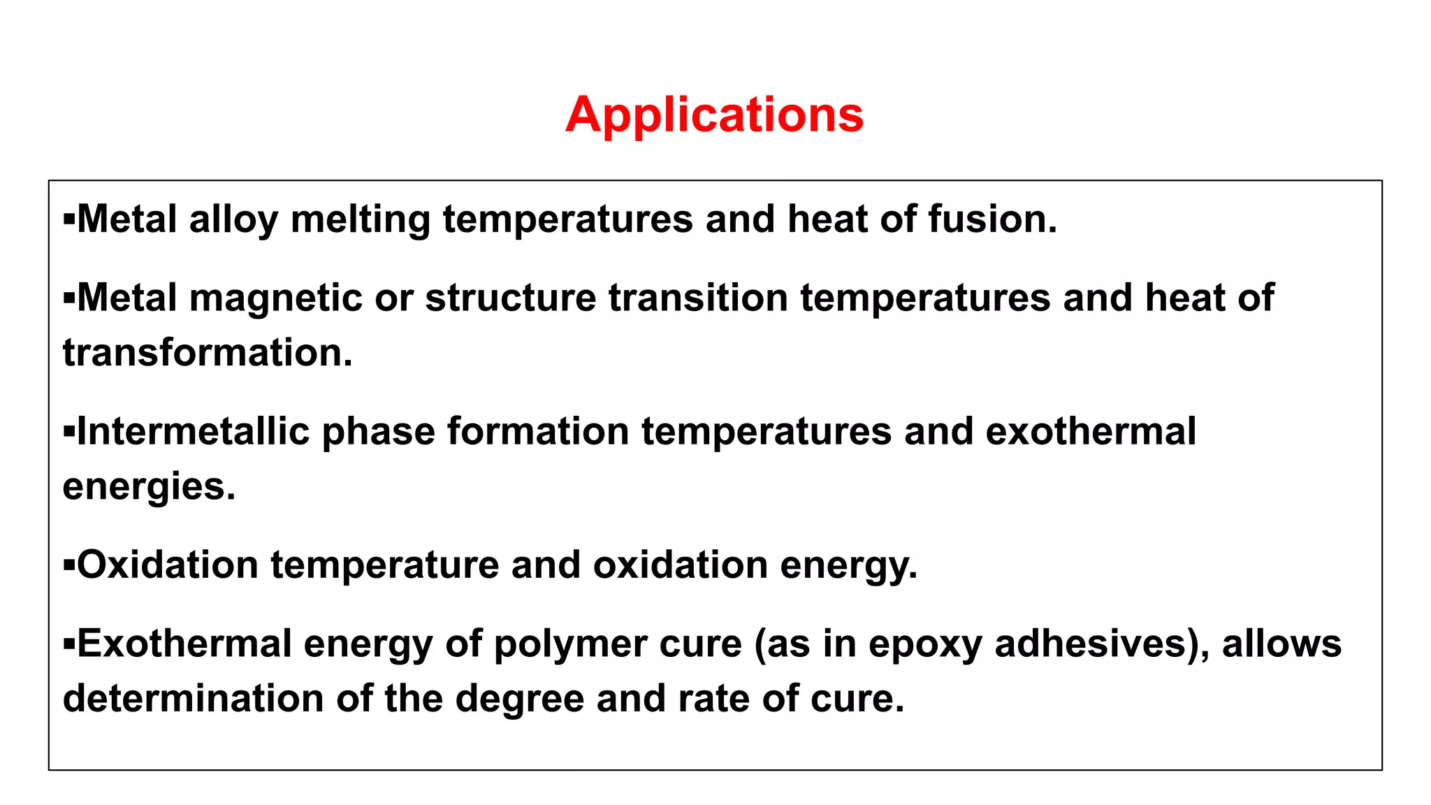 Applications
▪Metal alloy melting temperatures and heat of fusion.
▪Metal magnetic or structure transition temperatures and heat of
transformation.
▪Intermetallic phase formation temperatures and exothermal
energies.
▪Oxidation temperature and oxidation energy.
▪Exothermal energy of polymer cure (as in epoxy adhesives), allows
determination of the degree and rate of cure.
 