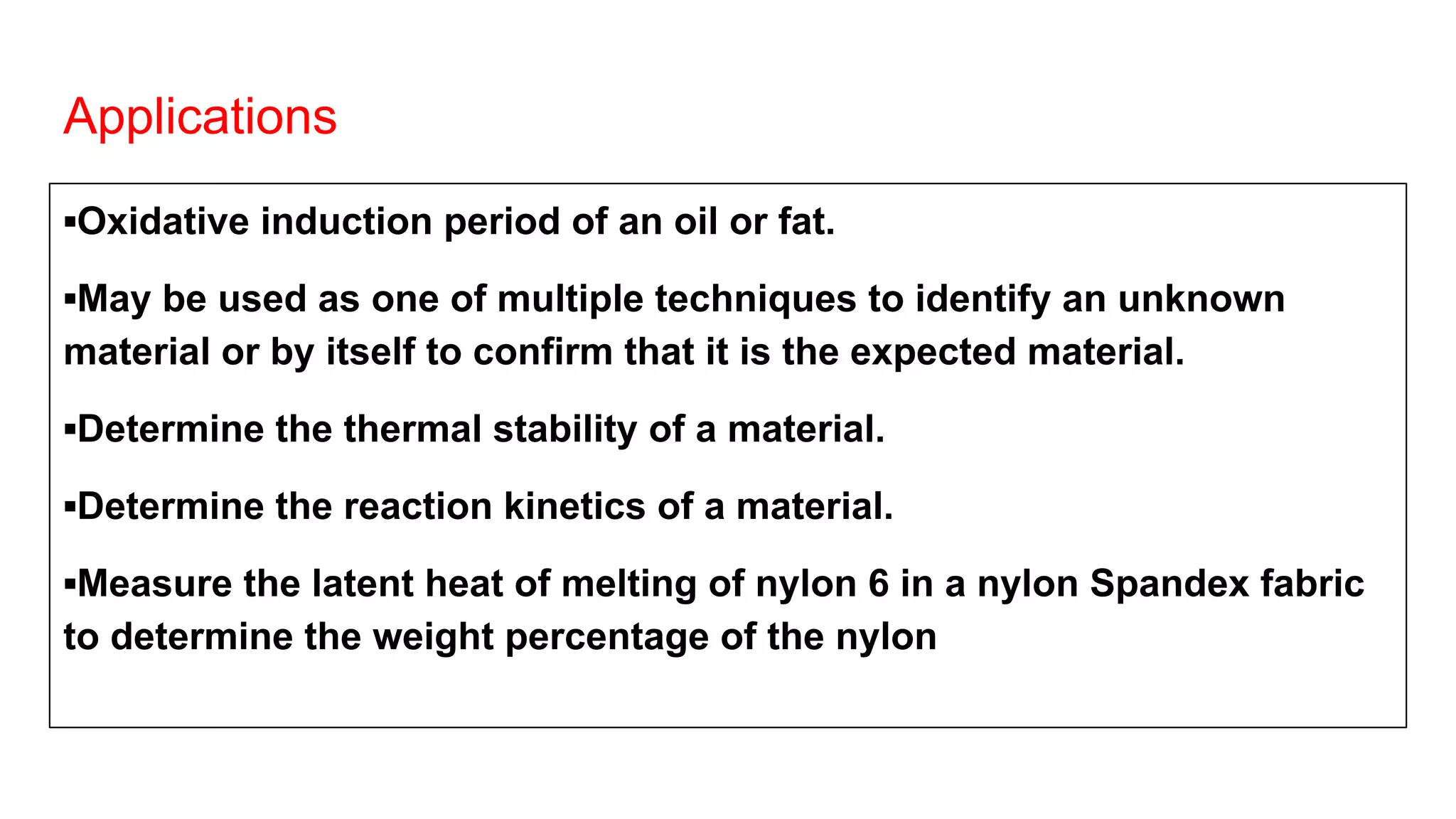 Applications
▪Oxidative induction period of an oil or fat.
▪May be used as one of multiple techniques to identify an unknown
material or by itself to confirm that it is the expected material.
▪Determine the thermal stability of a material.
▪Determine the reaction kinetics of a material.
▪Measure the latent heat of melting of nylon 6 in a nylon Spandex fabric
to determine the weight percentage of the nylon
 